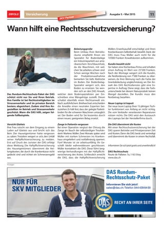Anzeigen
Versicherung 11ERFOLG Ausgabe 5 • Mai 2015
SKV Partner
Wann hilft eine Rechtsschutzversicherung?
Belastungsprobe
Beim Umbau Ihrer Betriebs-
räume empfiehlt Ihnen ein
Spezialist für Bodenbeläge
ein Industrieparkett aus ame-
rikanischem Kirschbaumholz,
da die Maschinen, mit wel-
chen Sie arbeiten,schwer sind.
Schon wenige Wochen nach
der Produktionsaufnahme
bemerken Sie tiefe Abdrücke
im Boden. Der Bodenbelag-
Spezialist weigert sich, den
Boden zu ersetzen. Sie wen-
den sich an den DAS Anwalt,
welcher dem Bodenspezialisten per Ein-
schreiben eine Mängelrüge zustellt. Dieser
schaltet ebenfalls einen Rechtsanwalt ein.
Nach ausführlichem Briefwechsel entscheiden
die Anwälte einen neutralen Experten bei-
zuziehen.Er hält fest, dass der gelegte Parkett-
boden für die schweren Maschinen untauglich
sei. Der Boden wird für Sie kostenlos durch
einen neuen, geeigneten Belag ersetzt.
Zange in Patientin vergessen
Bei einer Operation vergisst der Chirurg die
Zange im Bauch der selbständigen Treuhän-
derin Marlene Müller. Zwei Monate später wird
Müller mit starken Schmerzen ins Kranken-
haus eingeliefert und notfallmässig operiert.
Fünf Monate ist sie arbeitsunfähig. Ihr Ge-
schäft bleibt währenddessen geschlossen.
Müller kontaktiert die DAS. Diese führt lang-
wierige Verhandlungen mit der Haftpflicht-
versicherung des Arztes. Schliesslich erreicht
die DAS, dass die Haftpflichtversicherung
Müllers Erwerbsausfall entschädigt und ihren
Krankenkassen-Selbstbehalt bezahlt. Dank der
DAS muss Frau Müller auch nicht für die
10'000 Franken Anwaltskosten aufkommen.
Kundin bezahlt nicht
Sie haben eine Küchenbau-Firma und erhalten
einen Auftrag im Wert von 25'500 Franken.
Nach der Montage weigert sich die Kundin,
die Restforderung von 7'500 Franken zu über-
weisen, da ihrer Meinung nach die Farbe der
Granitabdeckung ungleichmässig sei. Der An-
walt des DAS Rechtsdienstes gibt eine Ex-
pertise in Auftrag. Diese zeigt, dass die Farb-
unterschiede bei diesem Naturprodukt keinen
Mangel darstellen. Die Kundin muss den
Restbetrag bezahlen.
Neuer Laptop ist kaputt
Der neue teure Laptop Ihrer 15-jährigen Toch-
ter funktioniert von Anfang an nicht richtig.
Die vom Verkäufer veranlassten Reparaturen
nützen nichts. Die DAS setzt den Austausch
des Laptops bei der Herstellerfirma durch.
Die DAS übernimmt die Kosten
Mit einer Rechtsschutzversicherung bei der
DAS sparen Betriebe und Privatpersonen Zeit
und Kosten.Denn die DAS berät und verteidigt
und übernimmt die Kosten in einem Rechtsfall.
InformierenSiesichjetztgratisundunverbindlich!
DAS Rechtsschutz
Route de Pallatex 7a, 1163 Etoy
www.das.ch
Das Rundum-Rechtsschutz-Paket der DAS
schützt nicht nur Sie und Ihren Betrieb.
Ihre Familie ist bei Rechtsstreitigkeiten im
Strassenverkehr und im privaten Bereich
bestens abgesichert. Zudem sind Ihre An-
gestellten im Betrieb und Strassenverkehr
geschützt. Wann die DAS hilft, zeigen fol-
gende Fallbeispiele.
Vorsicht Glatteis
Ihre Frau rutscht vor dem Eingang zu einem
Laden auf Glatteis aus und bricht sich das
Bein. Der Hauseigentümer hatte vergessen
zu salzen.Trotzdem weigert er sich, den Unfall
seiner Haftpflichtversicherung zu melden.
Erst auf Druck des Juristen der DAS erfolgt
diese Meldung. Die Haftpflichtversicherung
des Hauseigentümers übernimmt die Hei-
lungskosten, die durch die Krankenkasse nicht
gedeckt sind und richtet ein Schmerzensgeld
aus.
 