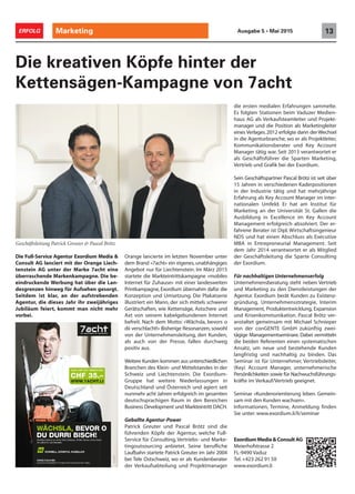 Marketing 13ERFOLG Ausgabe 5 • Mai 2015
Die Full-Service Agentur Exordium Media &
Consult AG lanciert mit der Orange Liech-
tenstein AG unter der Marke 7acht eine
überraschende Markenkampagne. Die be-
eindruckende Werbung hat über die Lan-
desgrenzen hinweg für Aufsehen gesorgt.
Seitdem ist klar, an der aufstrebenden
Agentur, die dieses Jahr ihr zweijähriges
Jubiläum feiert, kommt man nicht mehr
vorbei.
Die kreativen Köpfe hinter der
Kettensägen-Kampagne von 7acht
Orange lancierte im letzten November unter
dem Brand «7acht» ein eigenes, unabhängiges
Angebot nur für Liechtenstein. Im März 2015
startete die Markteintrittskampagne «mobiles
Internet für Zuhause» mit einer landesweiten
Printkampagne, Exordium übernahm dafür die
Konzeption und Umsetzung. Die Plakatserie
illustriert ein Mann, der sich mittels schwerer
Gerätschaften, wie Kettensäge, Astschere und
Axt von seinem kabelgebundenen Internet
befreit. Nach dem Motto: «Wächsla, bevors o
dii verschlacht!» Bisherige Resonanzen, sowohl
von der Unternehmensleitung, den Kunden,
als auch von der Presse, fallen durchweg
positiv aus.
Weitere Kunden kommen aus unterschiedlichen
Branchen des Klein- und Mittelstandes in der
Schweiz und Liechtenstein. Die Exordium-
Gruppe hat weitere Niederlassungen in
Deutschland und Österreich und agiert seit
nunmehr acht Jahren erfolgreich im gesamten
deutschsprachigen Raum in den Bereichen
Business Development und Markteintritt DACH.
Geballte Agentur-Power
Patrick Greuter und Pascal Brötz sind die
führenden Köpfe der Agentur, welche Full-
Service für Consulting, Vertriebs- und Marke-
tingoutsourcing anbietet. Seine berufliche
Laufbahn startete Patrick Greuter im Jahr 2004
bei Tele Ostschweiz, wo er als Kundenberater
der Verkaufsabteilung und Projektmanager
die ersten medialen Erfahrungen sammelte.
Es folgten Stationen beim Vaduzer Medien-
haus AG als Verkaufsteamleiter und Projekt-
manager und die Position als Marketingleiter
eines Verlages.2012 erfolgte dann der Wechsel
in die Agenturbranche, wo er als Projektleiter,
Kommunikationsberater und Key Account
Manager tätig war. Seit 2013 verantwortet er
als Geschäftsführer die Sparten Marketing,
Vertrieb und Grafik bei der Exordium.
Sein Geschäftspartner Pascal Brötz ist seit über
15 Jahren in verschiedenen Kaderpositionen
in der Industrie tätig und hat mehrjährige
Erfahrung als Key Account Manager im inter-
nationalen Umfeld. Er hat am Institut für
Marketing an der Universität St. Gallen die
Ausbildung in Excellence im Key Account
Management erfolgreich absolviert. Der er-
fahrene Berater ist Dipl. Wirtschaftsingenieur
NDS und hat einen Abschluss als Executive
MBA in Entrepreneurial Management. Seit
dem Jahr 2014 verantwortet er als Mitglied
der Geschäftsleitung die Sparte Consulting
der Exordium.
Für nachhaltigen Unternehmenserfolg
Unternehmensberatung steht neben Vertrieb
und Marketing zu den Dienstleistungen der
Agentur. Exordium berät Kunden zu Existenz-
gründung, Unternehmensstrategie, Interim
Management, Produktentwicklung, Expansion
und Krisenkommunikation. Pascal Brötz ver-
anstaltet gemeinsam mit Michael Schnieper
von der conGENTE GmbH zukünftig zwei-
tägige Managementseminare. Dabei vermitteln
die beiden Referenten einen systematischen
Ansatz, um neue und bestehende Kunden
langfristig und nachhaltig zu binden. Das
Seminar ist für Unternehmer, Vertriebsleiter,
(Key) Account Manager, unternehmerische
Persönlichkeiten sowie für Nachwuchsführungs-
kräfte im Verkauf/Vertrieb geeignet.
Seminar «Kundenorientierung leben. Gemein-
sam mit den Kunden wachsen».
Informationen, Termine, Anmeldung finden
Sie unter: www.exordium.li/li/seminar
Geschäftsleitung Patrick Greuter & Pascal Brötz
ExordiumMedia&ConsultAG
Meierhofstrasse 2
FL-9490 Vaduz
Tel.+423 262 91 50
www.exordium.li
 