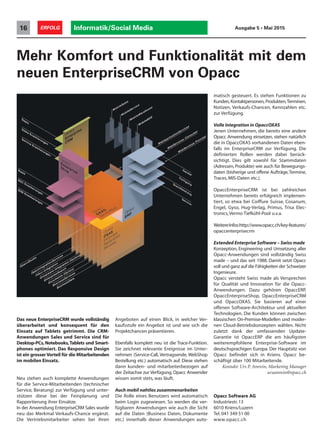 Das neue EnterpriseCRM wurde vollständig
überarbeitet und konsequent für den
Einsatz auf Tablets getrimmt. Die CRM-
Anwendungen Sales und Service sind für
Desktop-PCs, Notebooks,Tablets und Smart-
phones optimiert. Das Responsive Design
ist ein grosser Vorteil für die Mitarbeitenden
im mobilen Einsatz.
Neu stehen auch komplette Anwendungen
für die Service-Mitarbeitenden (technischer
Service, Beratung) zur Verfügung und unter-
stützen diese bei der Feinplanung und
Rapportierung ihrer Einsätze.
In der Anwendung EnterpriseCRM Sales wurde
neu das Merkmal Verkaufs-Chance ergänzt.
Die Vertriebsmitarbeiter sehen bei ihren
Mehr Komfort und Funktionalität mit dem
neuen EnterpriseCRM von Opacc
Angeboten auf einen Blick, in welcher Ver-
kaufsstufe ein Angebot ist und wie sich die
Projektchancen präsentieren.
Ebenfalls komplett neu ist die Trace-Funktion.
Sie zeichnet relevante Ereignisse im Unter-
nehmen (Service-Call, Vertragsende, WebShop
Bestellung etc.) automatisch auf. Diese stehen
dann kunden- und mitarbeiterbezogen auf
der Zeitachse zur Verfügung. Opacc Anwender
wissen somit stets, was läuft.
Auch mobil nahtlos zusammenarbeiten
Die Rolle eines Benutzers wird automatisch
beim Login zugewiesen. So werden die ver-
fügbaren Anwendungen wie auch die Sicht
auf die Daten (Business Daten, Dokumente
etc.) innerhalb dieser Anwendungen auto-
matisch gesteuert. Es stehen Funktionen zu
Kunden, Kontaktpersonen, Produkten,Terminen,
Notizen, Verkaufs-Chancen, Kennzahlen etc.
zur Verfügung.
Volle Integration in OpaccOXAS
Jenen Unternehmen, die bereits eine andere
Opacc Anwendung einsetzen, stehen natürlich
die in OpaccOXAS vorhandenen Daten eben-
falls im EnterpriseCRM zur Verfügung. Die
definierten Rollen werden dabei berück-
sichtigt. Dies gilt sowohl für Stammdaten
(Adressen, Produkte) wie auch für Bewegungs-
daten (bisherige und offene Aufträge,Termine,
Traces, MIS-Daten etc.).
OpaccEnterpriseCRM ist bei zahlreichen
Unternehmen bereits erfolgreich implemen-
tiert, so etwa bei Coiffure Suisse, Cosanum,
Engel, Gyso, Hug-Verlag, Primus, Trisa Elec-
tronics,Vermo Tiefkühl-Pool u.v.a.
WeitereInfos:http://www.opacc.ch/key-features/
opaccenterprisecrm
Extended Enterprise Software – Swiss made
Konzeption, Engineering und Umsetzung aller
Opacc-Anwendungen sind vollständig Swiss
made – und das seit 1988. Damit setzt Opacc
voll und ganz auf die Fähigkeiten der Schweizer
Ingenieure.
Opacc versteht Swiss made als Versprechen
für Qualität und Innovation für die Opacc-
Anwendungen. Dazu gehören OpaccERP,
OpaccEnterpriseShop, OpaccEnterpriseCRM
und OpaccOXAS. Sie basieren auf einer
offenen Software-Architektur und aktuellen
Technologien. Die Kunden können zwischen
klassischen On-Premise-Modellen und moder-
nen Cloud-Betriebskonzepten wählen. Nicht
zuletzt dank der umfassenden Update-
Garantie ist OpaccERP die am häufigsten
weiterempfohlene Enterprise-Software im
deutschsprachigen Europa. Der Hauptsitz von
Opacc befindet sich in Kriens. Opacc be-
schäftigt über 100 Mitarbeitende.
Kontakt: Urs P. Amrein, Marketing Manager
ursamrein@opacc.ch
Informatik/Social Media16 ERFOLG Ausgabe 5 • Mai 2015
Opacc Software AG
Industriestr.13
6010 Kriens/Luzern
Tel. 041 349 51 00
www.opacc.ch
 