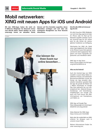 Klar können Sie
Ihren Event nur
online bewerben…
Informatik/Social Media18 ERFOLG Ausgabe 5 • Mai 2015
Mobil netzwerken:
XING mit neuen Apps für iOS und Android
können auf ihre Kontakte zugreifen, deren
Aktivitäten verfolgen und sich über die
wichtigsten Neuigkeiten aus ihrer Branche
informieren.
Eine für alle: XING mit Universal
App für iOS
Ab sofort brauchen XING Mitglieder
nur noch eine App, egal, ob sie über
ihr iPhone oder ihr iPad auf ihr
Netzwerk zugreifen möchten. Durch
die Universal App für iOS stehen
jetzt für alle Geräte die nahezu
gleichen Funktionen zur Verfügung.
Gleichzeitig hat XING die Optik
seiner App aufgefrischt: Das Design
ist für iPhone 6 sowie iPad optimiert
und kommt dank angepasster Navi-
gation und neuer Typografie auf-
geräumter und interaktiver daher.
XING App im App Store:
https://itunes.apple.com/de/app/
xing/id297625850?mt=8
Alles neu bei Android
Auch die Android App von XING
erstrahlt in neuem Glanz. Neben zu-
sätzlichen Features und optimierter
Benutzerfreundlichkeit wurde das
Design der App komplett über-
arbeitet. Interaktiver gestaltet folgt
die App, die gerade die Marke von
1 Million Downloads im Google
Play Store geknackt hat, nun wei-
testgehend den «Material Design»
Gestaltungs- und Entwicklungs-
empfehlungen von Google und
passt sich noch besser den Bild-
schirmgrössen von Smartphones
und Tablets an.
XING App auf Google Play:
https://play.google.com/store/apps/
details?id=com.xing.android
Video Material: Die XING Apps
https://vimeo.com/125254280
Mehr über die mobile Welt von XING
erfahren Sie übrigens auch in
unserem neuen Video.
Weitere Informationen finden Sie
unter www.xing.com.
Mit den XING-Apps haben die mehr als
8 Millionen Mitglieder ihr Netzwerk immer
und überall dabei. Damit bleiben sie auch
unterwegs immer am aktuellen Stand,
Anzeigen
 