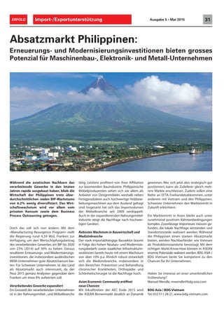 Während die asiatischen Nachbarn das
verarbeitende Gewerbe in den letzten
Jahren rapide ausgebaut haben, blieb die
Wirtschaft der Philippinen trotz über-
durchschnittlichen realen BIP-Wachstums
von 6.2% wenig diversifiziert. Das Wirt-
schaftswachstum wird vor allem vom
privaten Konsum sowie dem Business
Process Outsourcing getragen.
Doch das soll sich nun ändern. Mit dem
«Manufacturing Resurgence Program» stellt
die Regierung rund 4,59 Mrd. Franken zur
Verfügung, um den Wertschöpfungsbeitrag
des verarbeitenden Gewerbes am BIP bis 2020
von 23% (2014) auf 30% zu heben. Daraus
resultieren Erneuerungs- und Modernisierungs-
investitionen, die insbesondere ausländischen
MEM-Unternehmen gute Absatzchancen bie-
ten. Für Schweizer Unternehmen ist das Land
als Absatzmarkt auch interessant, da der
Peso 2015 gemäss Analysten gegenüber dem
Franken um etwa 8% aufwerten soll.
Verarbeitendes Gewerbe expandiert
Ein Grossteil der verarbeitenden Unternehmen
ist in der Nahrungsmittel-, und Möbelbranche
Absatzmarkt Philippinen:
Erneuerungs- und Modernisierungsinvestitionen bieten grosses
Potenzial für Maschinenbau-, Elektronik- und Metall-Unternehmen
tätig. Letztere profitiert von ihrer Affiliation
zur boomenden Bauindustrie. Philippinische
Möbelproduzenten sehen sich vor allem als
Anbieter von Designmöbeln, weshalb neben
Fertigprodukten auch hochwertige Holzbear-
beitungsmaschinen aus dem Ausland gefragt
sind. Insgesamt hat sich das Importvolumen
der Möbelbranche seit 2009 verdoppelt.
Auch in der expandierenden Nahrungsmittel-
industrie steigt die Nachfrage nach hochwer-
tigen Geräten.
Robustes Wachstum in Bauwirtschaft und
Medizinbranche
Der stark importabhängige Bausektor boomt
in Folge des hohen Neubau- und Modernisie-
rungsbedarfs sowie staatlicher Infrastrukturin-
vestitionen bereits heute mit einem Wachstum
von über 10% p.a. Ähnlich robust entwickelt
sich die Medizinbranche, insbesondere in
den Bereichen Prävention und Behandlung
chronischer Krankheiten, Orthopädie und
Schönheitschirurgie ist die Nachfrage hoch.
Asian Economic Community eröffnet
neue Chancen
Mit Inkrafttreten der AEC Ende 2015 wird
der ASEAN Binnenmarkt deutlich an Dynamik
gewinnen. Wer sich jetzt also strategisch gut
positioniert, kann als Zulieferer gleich meh-
rere Märkte erschliessen. Zudem sollen eine
Reihe an EFTA Freihandelsabkommen, unter
anderem mit Vietnam und den Philippinen,
Schweizer Unternehmen den Markteintritt in
Zukunft erleichtern.
Ein Markteintritt in Asien bleibt auch unter
zunehmend positiven Rahmenbedingungen
komplex. Zuverlässige Importeure müssen ge-
funden, die lokale Nachfrage verstanden und
Standortvorteile realisiert werden. Während
die Philippinen einen starken Absatzmarkt
bieten, werden Nachbarländer wie Vietnam
als Produktionsstandorte bevorzugt. Mit dem
richtigen Markt-Know-How können in ASEAN
enorme Potenziale realisiert werden.BDG ASIA /
BDG Vietnam berät Sie kompetent zu den
Chancen für Ihr Unternehmen.
Haben Sie Interesse an einer unverbindlichen
Erstberatung?
Manuel Wendle, mwendle@bdg-asia.com
BDG Asia / BDG Vietnam
Tel. 032 511 28 21, www.bdg-vietnam.com
Import-/Exportunterstützung 31ERFOLG Ausgabe 5 • Mai 2015
 
