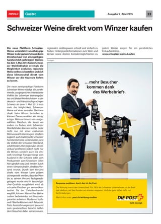 Response auslösen. Auch das ist die Post.
Die Wirkung macht den Unterschied: Für 58% der Schweizer Unternehmen ist der Brief
das Medium, auf das Kunden am ehesten reagieren. Und das ganz sicher nicht nur
bei Einladungen.
Mehr Infos unter: post.ch/wirkung-studien
…mehr Besucher
kommen dank
des Werbebriefs.
Gastro 33ERFOLG Ausgabe 5 • Mai 2015
Schweizer Weine direkt vom Winzer kaufen
regionalen Lieblingswein schnell und einfach zu
finden. Hintergrundinformationen zum Wein und
Winzer sowie direkte Kontaktmöglichkeiten zu
jedem Winzer sorgen für ein persönliches
Einkaufserlebnis.
www.schweizer-weine.kaufen
Die neue Plattform Schweizer
Weine unterstützt unabhängige
Winzer in der ganzen Schweiz beim
Direktverkauf von einzigartigen,
handwerklich gefertigten Weinen.
Ab dem 1.Mai 2015 haben Schwei-
zer Weinliebhaber erstmals die
Möglichkeit exklusive, regionale
Weine online zu bestellen und sich
diese klimaneutral direkt vom
Winzer vor die Hausture liefern
zu lassen.
Die neue zweisprachige Plattform
Schweizer Weine würdigt die zuneh-
mende, ausgesprochen interessante
Vielfalt des Schweizer Weinangebo-
tes und bietet Weinliebhabern in der
deutsch- und französischsprachigen
Schweiz ab dem 1. Mai 2015 erst-
mals die Möglichkeit, Schweizer
Weine auf einer zentralen Plattform
direkt beim Winzer bestellen zu
können. Daraus resultiert ein einzig-
artiges Weinsortiment von ausge-
wählten Flaschen, die kaum wo
anders zu finden sind. Schweizer
Weinliebhaber können so ihre Gäste
nicht nur mit einer exklusiven
Weinauswahl überzeugen, sondern
zugleich auch traditionelle Schweizer
Familienbetriebe unterstützen und
die Vielfalt der Schweizer Weinland-
schaft fördern.Vom regionalen Direkt-
verkauf profitieren jedoch nicht nur
die Winzer, sondern auch die Um-
welt. Unnötige Transportwege vom
Ausland in die Schweiz oder vom
Produzenten zum Grossisten fallen
hier gänzlich weg und werden durch
einen klimaneutralen, direkten Ver-
sand ersetzt. Durch den Versand
direkt vom Winzer kann zudem
sichergestellt werden, dass der Wein
bis zu seinem Versand fachgerecht
gelagert wurde und in bestmögli-
cher Qualität ausgeliefert wird, ab
achtzehn Flaschen gar versandkos-
tenfrei. Da der Zwischenhandel
wegfällt, können Winzer ihre Weine
zudem bedenkenlos mit Bestpreis-
garantie anbieten. Moderne Such-
und Filterfunktionen nach Rebsorte,
Preis, Auszeichnungen und passend
zum gewünschten Gericht helfen
dem Besucher dabei seinen neuen,
Anzeigen
 