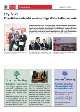 m
Schnitters Feinkostwelt Schnitter Consulting:
«Kunden haben viele,
wir wollen Freunde!»
rading», führT
Schnitter Consulting und Schnitter
klassischen ‚Doppeldecker‘ mit
ir ‚ﬂiegen‘ eigentlich einen«W
Schnitters Feinkostwelt
bietet da eine gr
welt entdecken. Schnitter T
sich eine r
auf www
Im Schnitter T
t Christoph Schnitrading», führ
Schnitter Consulting und Schnitter
klassischen ‚Doppeldecker‘ mit
ir ‚ﬂiegen‘ eigentlich einen
Schnitters Feinkostwelt
osse Anzahl anbietet da eine gr
radingwelt entdecken. Schnitter T
-echte Feinkostegelrsich eine r
trading.ch lässt.schnitterauf www
rading Online ShopIm Schnitter T
5630 Muri77Pilatusstrasse 1
eunde!»wir wollen Fr
«Kunden haben viele,
Schnitter Consulting:
bezogener V
legt. W
ding praktisch hinterlegt und be
Consulting anbieten,
«Alle Dienstleistungen, die wir als
ter an.
rading», führT
an Kunden und Private.
zu verwöhnen oder für Geschenke
echte Genusswelt, um sich selber
amerika, Afrika und Indien. Eine
Mittelmeerraum, ebenso aus Süd
exklusiven Spezialitäten aus dem
bietet da eine gr
erkauf heisst.»bezogener V
-ir wissen also, was praxislegt. W
-ding praktisch hinterlegt und be
-raim TsindConsulting anbieten,
«Alle Dienstleistungen, die wir als
ter an.
-t Christoph Schnitrading», führ
an Kunden und Private.
zu verwöhnen oder für Geschenke
echte Genusswelt, um sich selber
amerika, Afrika und Indien. Eine
-Mittelmeerraum, ebenso aus Süd
exklusiven Spezialitäten aus dem
osse Anzahl anbietet da eine gr
Unternehmen
testiﬁzierEin Eduqua-zer
consulting.chinfo@schnitter
consulting.ch.schnitterwww
elefon 056 675 31 41TTelefon 056 675 31 41
, 5630 Muri77, 5630 MuriPilatusstrasse 1
Anzeigen
(vlnr) Mike Hitz (Air Berlin),Gudrun Hager (WD),
Joachim Trauner (Fly Niki)
Veranstaltung36 ERFOLG Ausgabe 5 • Mai 2015
Das AussenwirtschaftsCenter Zürich setzte seinen «Airline-Schwerpunkt» erfolgreich fort:
Über 50 geladene Gäste hatten am 14. April das Vergnügen mehr über die Angebot der
Fluglinie Fly Niki zu erfahren.Joachim Trauner (Fly Niki) informierte zusammen mit seinem
Kollegen Mike Hitz (Air Berlin) über die Aufstockung der täglichen Flugverbindungen
zwischen Zürich und Wien. Der gemütliche Business Circle im AC Zürich klang bei einem
Glas Wein und einer fantastischen Aussicht über den abendlichen Zürichsee aus.
Fly Niki
Eine Airline verbindet zwei wichtige Wirtschaftsstandorte
Fantastischer Ausblick vom AC Zürich auf den
abendlichen Zürichsee.
Bei der Preisverleihung; Hans-Peter Hefti
(Oberzolldirektion Bern; hätte auch gerne einen
Preis gehabt), Mike Hitz und Joachim Trauner
 