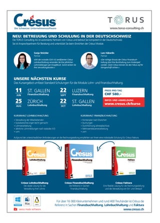 Für über 16 000 Kleinunternehmen und rund 400 Treuhänder ist Crésus die
Referenz in Sachen Finanzbuchhaltung, Lohnbuchhaltung und Faktura
KURSINHALT FINANZBUCHHALTUNG
• Kontenplan nach Branchen
• Buchungen
• Durchführung Jahresabschluss
• Mehrwertsteuerverarbeitung
• uvm.
KURSINHALT LOHNBUCHHALTUNG
• Verwaltung der Mitarbeitenden
• Sozialversicherungen leicht gemacht
• Lohnverarbeitung
• Jährliche Lohnmeldungen nach swissdec 4.0
• uvm.
Crésus Faktura
und die Verwaltung von Ein- und Verkauf.
Crésus Lohnbuchhaltung Crésus Finanzbuchhaltung
Die Referenz in Sachen
Finanzbuchhaltung.
www.cresus.ch
www.torus-consulting.ch
11
JUN
ST. GALLEN
Finanzbuchhaltung
25
AUG
ZÜRICH
Lohnbuchhaltung
22
SEPT
LUZERN
Finanzbuchhaltung
22
OCT
ST. GALLEN
Lohnbuchhaltung
Die Schweizer Unternehmenssoftware
NEU: BETREUUNG UND SCHULUNG IN DER DEUTSCHSCHWEIZ
Die TORUS Consulting AG ist autorisierte Partnerin von Crésus und betreut Sie kompetent in der Deutschschweiz.
Sie ist Ansprechpartnerin für Beratung und unterstützt Sie beim Einrichten der Crésus Module.
UNSERE NÄCHSTEN KURSE
Das Kursangebot umfasst Standard-Schulungen für die Module Lohn- und Finanzbuchhaltung.
Aufgrund der unterschiedlichen Anforderungen an die Rechnungsstellung empfehlen wir Ihnen eine individuelle Schulung für Crésus Faktura.
Lars Häberlin
Partner
Sonja Strickler
Partner
-
PREIS PRO TAG
CHF 580.–
INFOS UND ANMELDUNG
www.cresus.ch/kurse
Die Schweizer UnternehmenssoftwareDie Schweizer Unternehmenssoftwar .torus-cwwww.torus-consulting.ch.torus-consulting.ch
CHF 580.–
GAPREIS PRO TTA
CHF 580.–
esus.ch/kurse.crwww
INFOS UND ANMELDUNG
esus.ch/kurse
INFOS UND ANMELDUNG
enz in SachenRefer
ür über 16F
inanzbuchhaltungFenz in Sachen
000 Kleinunternehmen und rund 400 Tür über 16
www
ohnbuchhaltungL,inanzbuchhaltung
euhänder ist Crr000 Kleinunternehmen und rund 400 T
esus.ch.crresus.chwww.cr
aakturFundohnbuchhaltung
ésus dieeuhänder ist Cr
 