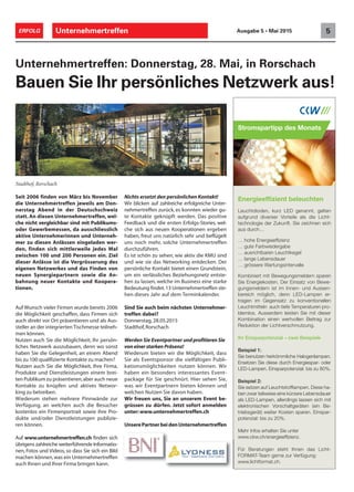 Unternehmertreffen 5ERFOLG Ausgabe 5 • Mai 2015
Nichts ersetzt den persönlichen Kontakt!
Wir blicken auf zahlreiche erfolgreiche Unter-
nehmertreffen zurück, es konnten wieder gu-
te Kontakte geknüpft werden. Das positive
Feedback und die ersten Erfolgs-Stories, wel-
che sich aus neuen Kooperationen ergeben
haben, freut uns natürlich sehr und beflügelt
uns noch mehr, solche Unternehmertreffen
durchzuführen.
Es ist schön zu sehen, wie aktiv die KMU sind
und wie sie das Networking entdecken. Der
persönliche Kontakt bietet einen Grundstein,
um ein verlässliches Beziehungsnetz entste-
hen zu lassen, welche im Business eine starke
Bedeutung findet.13 Unternehmertreffen ste-
hen dieses Jahr auf dem Terminkalender.
Sind Sie auch beim nächsten Unternehmer-
treffen dabei?
Donnerstag, 28.05.2015
Stadthof,Rorschach
Werden Sie Eventpartner und profitieren Sie
von einer starken Präsenz!
Wiederum bieten wir die Möglichkeit, dass
Sie als Eventsponsor die vielfältigen Publi-
kationsmöglichkeiten nutzen können. Wir
haben ein besonders interessantes Event-
package für Sie geschnürt. Hier sehen Sie,
was wir Eventpartnern bieten können und
welchen Nutzen Sie davon haben.
Wir freuen uns, Sie an unserem Event be-
grüssen zu dürfen. Jetzt sofort anmelden
unter:www.unternehmertreffen.ch
Stadthof, Rorschach
Seit 2006 finden von März bis November
die Unternehmertreffen jeweils am Don-
nerstag Abend in der Deutschschweiz
statt. An diesen Unternehmertreffen, wel-
che nicht vergleichbar sind mit Publikums-
oder Gewerbemessen, da ausschliesslich
aktive Unternehmerinnen und Unterneh-
mer zu diesen Anlässen eingeladen wer-
den, finden sich mittlerweile jedes Mal
zwischen 100 und 200 Personen ein. Ziel
dieser Anlässe ist die Vergrösserung des
eigenen Netzwerkes und das Finden von
neuen Synergiepartnern sowie die An-
bahnung neuer Kontakte und Koopera-
tionen.
Auf Wunsch vieler Firmen wurde bereits 2006
die Möglichkeit geschaffen, dass Firmen sich
auch direkt vor Ort präsentieren und als Aus-
steller an der integrierten Tischmesse teilneh-
men können.
Nutzen auch Sie die Möglichkeit, Ihr persön-
liches Netzwerk auszubauen, denn wo sonst
haben Sie die Gelegenheit, an einem Abend
bis zu 100 qualifizierte Kontakte zu machen?
Nutzen auch Sie die Möglichkeit, Ihre Firma,
Produkte und Dienstleistungen einem brei-
ten Publikum zu präsentieren,aber auch neue
Kontakte zu knüpfen und aktives Networ-
king zu betreiben.
Wiederum stehen mehrere Pinnwände zur
Verfügung, an welchen auch die Besucher
kostenlos ein Firmenportrait sowie ihre Pro-
dukte und/oder Dienstleistungen publizie-
ren können.
Auf www.unternehmertreffen.ch finden sich
übrigens zahlreiche weiterführende Informatio-
nen, Fotos und Videos, so dass Sie sich ein Bild
machen können,was ein Unternehmertreffen
auch Ihnen und Ihrer Firma bringen kann.
Unternehmertreffen: Donnerstag, 28. Mai, in Rorschach
Bauen Sie Ihr persönliches Netzwerk aus!
UnserePartnerbeidenUnternehmertreffen
Leuchtdioden, kurz LED genannt, gelten
aufgrund diverser Vorteile als die Licht-
technologie der Zukunft. Sie zeichnen sich
aus durch…
… gute Farbwiedergabe
… ausrichtbaren Leuchtkegel
… lange Lebensdauer
… grössere Wartungsintervalle
Kombiniert mit Bewegungsmeldern sparen
Sie Energiekosten. Der Einsatz von Bewe-
gungsmeldern ist im Innen- und Aussen-
bereich möglich, denn LED-Lampen er-
tragen im Gegensatz zu konventionellen
Leuchtmitteln auch tiefe Temperaturen pro-
blemlos. Ausserdem leisten Sie mit dieser
Kombination einen wertvollen Beitrag zur
Reduktion der Lichtverschmutzung.
Ihr Einsparpotenzial – zwei Beispiele
Beispiel 1:
Sie benutzen herkömmliche Halogenlampen.
Ersetzen Sie diese durch Energiespar- oder
LED-Lampen. Einsparpotenzial: bis zu 80%.
Beispiel 2:
-
ben zwar teilweise eine kürzere Lebensdauer
als LED-Lampen, allerdings lassen sich mit
elektronischen Vorschaltgeräten (ein Be-
triebsgerät) weiter Kosten sparen. Einspar-
potenzial: bis zu 20%.
Mehr Infos erhalten Sie unter
Für Beratungen steht Ihnen das Licht-
FORMAT-Team gerne zur Verfügung:
www.lichtformat.ch.
Stromspartipp des Monats
 