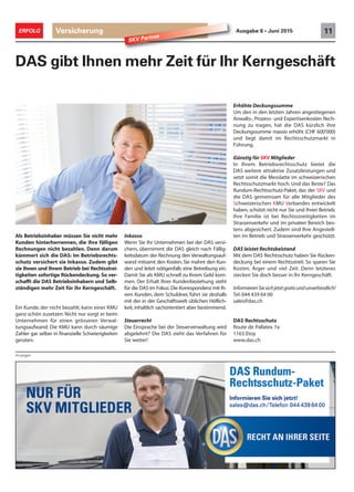 Versicherung 11ERFOLG Ausgabe 6 • Juni 2015
Anzeigen
SKV Partner
DAS gibt Ihnen mehr Zeit für Ihr Kerngeschäft
Inkasso
Wenn Sie Ihr Unternehmen bei der DAS versi-
chern, übernimmt die DAS gleich nach Fällig-
keitsdatum der Rechnung den Verwaltungsauf-
wand mitsamt den Kosten. Sie mahnt den Kun-
den und leitet nötigenfalls eine Betreibung ein.
Damit Sie als KMU schnell zu Ihrem Geld kom-
men. Der Erhalt Ihrer Kundenbeziehung steht
für die DAS im Fokus: Die Korrespondenz mit Ih-
rem Kunden, dem Schuldner, führt sie deshalb
mit der in der Geschäftswelt üblichen Höflich-
keit,inhaltlich sachorientiert aber bestimmend.
Steuerrecht
Die Einsprache bei der Steuerverwaltung wird
abgelehnt? Die DAS zieht das Verfahren für
Sie weiter!
Erhöhte Deckungssumme
Um den in den letzten Jahren angestiegenen
Anwalts-, Prozess- und Expertisenkosten Rech-
nung zu tragen, hat die DAS kürzlich ihre
Deckungssumme massiv erhöht (CHF 600‘000)
und liegt damit im Rechtsschutzmarkt in
Führung.
Günstig für SKV Mitglieder
In Ihrem Betriebsrechtsschutz bietet die
DAS weitere attraktive Zusatzleistungen und
setzt somit die Messlatte im schweizerischen
Rechtsschutzmarkt hoch. Und das Beste? Das
Rundum-Rechtsschutz-Paket, das der SKV und
die DAS gemeinsam für alle Mitglieder des
Schweizerischen KMU Verbandes entwickelt
haben, schützt nicht nur Sie und Ihren Betrieb.
Ihre Familie ist bei Rechtsstreitigkeiten im
Strassenverkehr und im privaten Bereich bes-
tens abgesichert. Zudem sind Ihre Angestell-
ten im Betrieb und Strassenverkehr geschützt.
DAS leistet Rechtsbeistand
Mit dem DAS Rechtsschutz haben Sie Rücken-
deckung bei einem Rechtsstreit. So sparen Sie
Kosten, Ärger und viel Zeit. Denn letzteres
stecken Sie doch besser in Ihr Kerngeschäft.
InformierenSiesichjetztgratisundunverbindlich!
Tel. 044 439 64 00
sales@das.ch
DAS Rechtsschutz
Route de Pallatex 7a
1163 Etoy
www.das.ch
Als Betriebsinhaber müssen Sie nicht mehr
Kunden hinterherrennen, die ihre fälligen
Rechnungen nicht bezahlen. Denn darum
kümmert sich die DAS: Im Betriebsrechts-
schutz versichert sie Inkasso. Zudem gibt
sie Ihnen und Ihrem Betrieb bei Rechtsstrei-
tigkeiten sofortige Rückendeckung. So ver-
schafft die DAS Betriebsinhabern und Selb-
ständigen mehr Zeit für ihr Kerngeschäft.
Ein Kunde, der nicht bezahlt, kann einer KMU
ganz schön zusetzen: Nicht nur sorgt er beim
Unternehmen für einen grösseren Verwal-
tungsaufwand. Die KMU kann durch säumige
Zahler gar selber in finanzielle Schwierigkeiten
geraten.
 