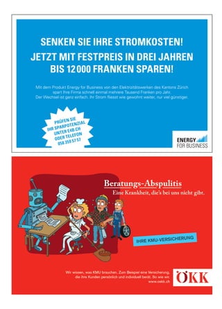 SENKEN SIE IHRE STROMKOSTEN!
JETZT MIT FESTPREIS IN DREI JAHREN
BIS 12000 FRANKEN SPAREN!
Mit dem Produkt Energy for Business von den Elektrizitätswerken des Kantons Zürich
spart Ihre Firma schnell einmal mehrere Tausend Franken pro Jahr.
Der Wechsel ist ganz einfach. Ihr Strom fliesst wie gewohnt weiter, nur viel günstiger.
PRÜFEN SIE
IHR SPARPOTENZIAL
UNTER E4B.CH
ODER TELEFON
058 359 57 57
 