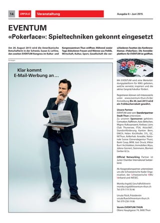 Klar kommt
E-Mail-Werbung an…
EVENTUM
«Pokerface»: Spieltechniken gekonnt eingesetzt
Kongresszentrum Thun eröffnen.Während zweier
Tage diskutieren Frauen und Männer aus Politik,
Wirtschaft, Kultur, Sport, Gesellschaft die ver-
schiedenen Facetten des Konferenz-
themas «Pokerface». Die Anmelde-
plattform für EVENTUM ist geöffnet.
Mit EVENTUM wird eine Weiterbil-
dungsplattform für KMU geboten,
welche vernetzt, inspiriert und die
aktive Gesprächskultur fördert.
Registrieren können sich Interessierte
unter www.eventum-thun.ch/de/
Anmeldung.Bis 30.Juni 2015 wird
ein Frühbucherrabatt gewährt.
Unsere Partner
EVENTUM wird vom Standortpartner
Stadt Thun unterstützt.
Zu unseren Sponsoren gehören:
Comvation,Raiffeisen,Auto Bettschen,
Migros Kulturprozent, Krebser, Lions
Club Thunersee, ITSA, Atizo360°,
Standortförderung Kanton Bern,
EMCH, Helen Kirchhofer, SYL, GC,
KKThun, Kellerhals Anwälte, Natio-
nale Suisse (Generalagentur Thun),
Bank Coop, BKW, Jost Druck, Viktor
Burri Architekten, Immobilien Wyss,
Jelena Gernert, Steinmann, Blumen
Gerber & Co.
Official Networking Partner ist
Junior Chamber International Switzer-
land.
Als Kooperationspartner unterstützen
uns die Schweizerische Kader Orga-
nisation, der Schweizerische KMU
Verband und AIESEC.
Monika Ingold,Geschäftsführerin
monika.ingold@eventum-thun.ch
Tel. 079 719 76 46
Ursula Flück,Präsidentin
ursula.flueck@eventum-thun.ch
Tel. 079 258 19 06
Verein EVENTUM-THUN
Obere Hauptgasse 74,3600 Thun
Am 20. August 2015 wird die Amerikanische
Botschafterin in der Schweiz, Suzan G. LeVine,
den zweiten EVENTUM Kongress im Kultur- und
Anzeigen
Veranstaltung14 ERFOLG Ausgabe 6 • Juni 2015
 