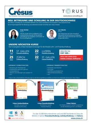 Für über 16 000 Kleinunternehmen und rund 400 Treuhänder ist Crésus die
Referenz in Sachen Finanzbuchhaltung, Lohnbuchhaltung und Faktura
KURSINHALT FINANZBUCHHALTUNG
• Kontenplan nach Branchen
• Buchungen
• Durchführung Jahresabschluss
• Mehrwertsteuerverarbeitung
• uvm.
KURSINHALT LOHNBUCHHALTUNG
• Verwaltung der Mitarbeitenden
• Sozialversicherungen leicht gemacht
• Lohnverarbeitung
• Jährliche Lohnmeldungen nach swissdec 4.0
• uvm.
Crésus Faktura
und die Verwaltung von Ein- und Verkauf.
Crésus Lohnbuchhaltung Crésus Finanzbuchhaltung
Die Referenz in Sachen
Finanzbuchhaltung.
www.cresus.ch
www.torus-consulting.ch
11
JUN
ST. GALLEN
Finanzbuchhaltung
25
AUG
ZÜRICH
Lohnbuchhaltung
22
SEPT
LUZERN
Finanzbuchhaltung
22
OCT
ST. GALLEN
Lohnbuchhaltung
Die Schweizer Unternehmenssoftware
NEU: BETREUUNG UND SCHULUNG IN DER DEUTSCHSCHWEIZ
Die TORUS Consulting AG ist autorisierte Partnerin von Crésus und betreut Sie kompetent in der Deutschschweiz.
Sie ist Ansprechpartnerin für Beratung und unterstützt Sie beim Einrichten der Crésus Module.
UNSERE NÄCHSTEN KURSE
Das Kursangebot umfasst Standard-Schulungen für die Module Lohn- und Finanzbuchhaltung.
Aufgrund der unterschiedlichen Anforderungen an die Rechnungsstellung empfehlen wir Ihnen eine individuelle Schulung für Crésus Faktura.
Lars Häberlin
Partner
Sonja Strickler
Partner
-
PREIS PRO TAG
CHF 580.–
INFOS UND ANMELDUNG
www.cresus.ch/kurse
Die Schweizer UnternehmenssoftwareDie Schweizer Unternehmenssoftwar .torus-cwwww.torus-consulting.ch.torus-consulting.ch
CHF 580.–
GAPREIS PRO TTA
CHF 580.–
esus.ch/kurse.crwww
INFOS UND ANMELDUNG
esus.ch/kurse
INFOS UND ANMELDUNG
enz in SachenRefer
ür über 16F
inanzbuchhaltungFenz in Sachen
000 Kleinunternehmen und rund 400 Tür über 16
www
ohnbuchhaltungL,inanzbuchhaltung
euhänder ist Crr000 Kleinunternehmen und rund 400 T
esus.ch.crresus.chwww.cr
aakturFundohnbuchhaltung
ésus dieeuhänder ist Cr
 