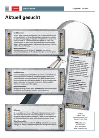 VR Mandate22 ERFOLG Ausgabe 6 • Juni 2015
Aktuell gesucht
Unternehmen
Wir suchen KMU, die ihrenVerwaltungsrat ergänzen wollenoder frischen Wind gebrauchenkönnen. Wir haben eine Datenbankmit erfahrenen und einzigartigenMenschen, die eine strategischeTätigkeit suchen, Verantwortungals Verwaltungsrat übernehmenwollen und ihr Wissen weitergebenkönnen!
Weiterführende Infos:luethi@vrmandat.com mit demBetreff: «Verwaltungsrat» oderdirekt als suchendes Unternehmenin die VR-Datenbank einloggen:www.vrmandat.com
Kandidaten/innen
Eine innovative Schweizer Freizeitplattform, spezialisiert auf Social-Media und
Onlinemarketing, sucht Verstärkung: Das international tätige Unternehmen
hatte bereits einige Awards gewonnen und such zwecks Begleitung des an-
stehenden Ausbaus nach einem weiteren Mitglied für den Verwaltungsrat (m/w).
Gesucht wird jemand mit Erfahrung in den Bereichen IT, Marketing/Sales,
Unternehmensausbau und Venture Capital.
Weiterführende Infos:
luethi@vrmandat.com mit dem Betreff: «Freizeit01» oder direkt als suchende(r)
Kandidat/in in die VR-Datenbank eintragen: www.vrmandat.com
Kandidaten/innen
Seit vier Jahren etabliertes und einmaliges KMU im Bereich Spezialcoaching
und Dienstleistungen mit Sitz am Zürichsee, sucht zwecks Weiterentwicklung
der Unternehmensstrategie und Wachstum einen Beirat (m/w). Idealerweise
haben Sie bereits ein eigenes Unternehmen aufgebaut und wollen Ihren
Erfahrungsschatz mit einem jungen und dynamischen Unternehmen teilen.
Gesucht wird eine kommunikative Persönlichkeit mit strategischer Erfahrung
und dem Blick fürs Marketing.
Weiterführende Infos:
luethi@vrmandat.com mit dem Betreff: «Coach02» oder direkt als
suchende(r) Kandidat/in in die VR-Datenbank eintragen: www.vrmandat.com
Stiftungen
Wir suchen Stiftungen, die ihren Stiftungsrat ergänzen wollen oder frischen
Wind gebrauchen können. Wir haben eine Datenbank mit erfahrenen und
einzigartigen Menschen, die eine strategische Tätigkeit suchen,Verantwortung
als Stiftungsrat übernehmen wollen und ihr Wissen weitergeben können!
Weiterführende Infos:
luethi@vrmandat.com mit dem Betreff: «Stiftung» oder direkt als suchende
Stiftung in die Stiftungs-Datenbank einloggen: www.stiftungsratsmandat.com
Kontakt
Dominic Lüthi
luethi@vrmandat.com
Tel.+41 79 303 33 69
VRMandat.com
Seestrasse 10
8708 Männedorf
www.vrmandat.com
 