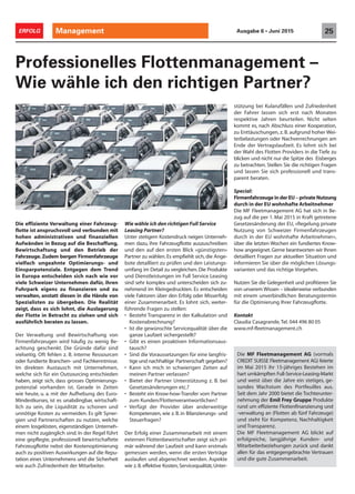 Die effiziente Verwaltung einer Fahrzeug-
flotte ist anspruchsvoll und verbunden mit
hohen administrativen und finanziellen
Aufwänden in Bezug auf die Beschaffung,
Bewirtschaftung und den Betrieb der
Fahrzeuge. Zudem bergen Firmenfahrzeuge
vielfach ungeahnte Optimierungs- und
Einsparpotenziale. Entgegen dem Trend
in Europa entscheiden sich nach wie vor
viele Schweizer Unternehmen dafür, ihren
Fuhrpark eigens zu finanzieren und zu
verwalten, anstatt diesen in die Hände von
Spezialisten zu übergeben. Die Realität
zeigt, dass es sich lohnt, die Auslagerung
der Flotte in Betracht zu ziehen und sich
ausführlich beraten zu lassen.
Der Verwaltung und Bewirtschaftung von
Firmenfahrzeugen wird häufig zu wenig Be-
achtung geschenkt. Die Gründe dafür sind
vielseitig. Oft fehlen z. B. interne Ressourcen
oder fundierte Branchen- und Fachkenntnisse.
Im direkten Austausch mit Unternehmen,
welche sich für ein Outsourcing entschieden
haben, zeigt sich, dass grosses Optimierungs-
potenzial vorhanden ist. Gerade in Zeiten
wie heute, u. a. mit der Aufhebung des Euro-
Mindestkurses, ist es unabdingbar, wirtschaft-
lich zu sein, die Liquidität zu schonen und
unnötige Kosten zu vermeiden. Es gilt Syner-
gien und Partnerschaften zu nutzen, welche
einem losgelösten, eigenständigen Unterneh-
men nicht zugänglich sind. In der Regel führt
eine gepflegte, professionell bewirtschaftete
Fahrzeugflotte nebst der Kostenoptimierung
auch zu positiven Auswirkungen auf die Repu-
tation eines Unternehmens und die Sicherheit
wie auch Zufriedenheit der Mitarbeiter.
Professionelles Flottenmanagement –
Wie wähle ich den richtigen Partner?
Wie wähle ich den richtigen Full Service
Leasing Partner?
Unter stetigem Kostendruck neigen Unterneh-
men dazu, ihre Fahrzeugflotte auszuschreiben
und den auf den ersten Blick «günstigsten»
Partner zu wählen.Es empfiehlt sich, die Ange-
bote detailliert zu prüfen und den Leistungs-
umfang im Detail zu vergleichen. Die Produkte
und Dienstleistungen im Full Service Leasing
sind sehr komplex und unterscheiden sich zu-
nehmend im Kleingedruckten. Es entscheiden
viele Faktoren über den Erfolg oder Misserfolg
einer Zusammenarbeit. Es lohnt sich, weiter-
führende Fragen zu stellen:
• Besteht Transparenz in der Kalkulation und
Kostenabrechnung?
• Ist die gewünschte Servicequalität über die
ganze Laufzeit sichergestellt?
• Gibt es einen proaktiven Informationsaus-
tausch?
• Sind die Voraussetzungen für eine langfris-
tige und nachhaltige Partnerschaft gegeben?
• Kann ich mich in schwierigen Zeiten auf
meinen Partner verlassen?
• Bietet der Partner Unterstützung z. B. bei
Gesetzesänderungen etc.?
• Besteht ein Know-how-Transfer vom Partner
zum Kunden/Flottenverantwortlichen?
• Verfügt der Provider über anderweitige
Kompetenzen, wie z. B. in Bilanzierungs- und
Steuerfragen?
Der Erfolg einer Zusammenarbeit mit einem
externen Flottenbewirtschafter zeigt sich pri-
mär während der Laufzeit und kann erstmals
gemessen werden, wenn die ersten Verträge
auslaufen und abgerechnet werden. Aspekte
wie z.B.effektive Kosten, Servicequalität, Unter-
stützung bei Kulanzfällen und Zufriedenheit
der Fahrer lassen sich erst nach Monaten
respektive Jahren beurteilen. Nicht selten
kommt es, nach Abschluss einer Kooperation,
zu Enttäuschungen, z. B. aufgrund hoher Wei-
terbelastungen oder Nachverrechnungen am
Ende der Vertragslaufzeit. Es lohnt sich bei
der Wahl des Flotten Providers in die Tiefe zu
blicken und nicht nur die Spitze des Eisberges
zu betrachten. Stellen Sie die richtigen Fragen
und lassen Sie sich professionell und trans-
parent beraten.
Special:
FirmenfahrzeugeinderEU–privateNutzung
durch in der EU wohnhafte Arbeitnehmer
Die MF Fleetmanagement AG hat sich in Be-
zug auf die per 1. Mai 2015 in Kraft getretene
Gesetzesänderung der EU, «Regelung private
Nutzung von Schweizer Firmenfahrzeugen
durch in der EU wohnhafte Arbeitnehmer»,
über die letzten Wochen ein fundiertes Know-
how angeeignet.Gerne beantworten wir Ihnen
detailliert Fragen zur aktuellen Situation und
informieren Sie über die möglichen Lösungs-
varianten und das richtige Vorgehen.
Nutzen Sie die Gelegenheit und profitieren Sie
von unserem Wissen – idealerweise verbunden
mit einem unverbindlichen Beratungstermin
für die Optimierung Ihrer Fahrzeugflotte.
Kontakt
Claudia Casagrande,Tel. 044 496 80 05
www.mf-fleetmanagement.ch
Die MF Fleetmanagement AG (vormals
CREDIT SUISSE Fleetmanagement AG) feierte
im Mai 2015 ihr 15-jähriges Bestehen im
hart umkämpften Full-Service-Leasing-Markt
und weist über die Jahre ein stetiges, ge-
sundes Wachstum des Portfeuilles aus.
Seit dem Jahr 2000 bietet die Tochterunter-
nehmung der Emil Frey Gruppe Produkte
rund um effiziente Flottenfinanzierung und
-verwaltung an (Flotten ab fünf Fahrzeuge)
und steht für Kompetenz, Nachhaltigkeit
und Transparenz.
Die MF Fleetmanagement AG blickt auf
erfolgreiche, langjährige Kunden- und
Mitarbeiterbeziehungen zurück und dankt
allen für das entgegengebrachte Vertrauen
und die gute Zusammenarbeit.
Management 25ERFOLG Ausgabe 6 • Juni 2015
 