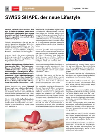 Lifestyle, ein Wort, das die moderne Welt
auch in Zukunft prägen wird. Für uns heisst
Lifestyle,mehr Lebensqualität durch bessere
Gesundheit und durch ein gesteigertesWohl-
befinden,gepaart mit mehr qualitativer Zeit
und Unabhängigkeit.
Sicherlich wünschen auch Sie sich, wie die
meisten Menschen, Gesundheit, Schönheit,
Vitalität, Entspannung, Wohlstand und Frei-
heit. Die Realität sieht bei den Meisten aber
anders aus und bedeutet Stress, Müdigkeit,
Krankheit, Existenzangst und Abhängigkeit.
Ursachen hierfür sind unsere ungesunde
Ernährung, mangelnde Bewegung, kaum Zeit
für Entspannung und der tägliche Stress. Die
Folgeerscheinungen heissen:
Migräne – Bluthochdruck – DiabetesTyp 2 –
Neurodermitis – Akne – Pilzerkrankungen –
Ekzeme – Heuschnupfen – Asthma – Gelenk-
und Gliederschmerzen – Verspannungen –
Schlafstörungen–Abgeschlagenheit–Müdig-
keit – Erhöhte Entzündungsbereitschaft –
Osteoporose–Karies–Magenbeschwerden–
Verdauungsprobleme – Herz-Kreislauf-Pro-
bleme–Cellulite–Konzentrationsschwäche–
Burnout – Bindegewebsschwäche – Überge-
wicht – Gereiztheit – Depressionen – u.v.m.
Was die Menschen nicht wissen: «Niemand
braucht heute mehr mit diesen Übeln zu le-
ben.» Wir haben das perfekte Konzept für
den modernen Menschen entwickelt. Weltweit
schätzen immer mehr Menschen unser Know-
how und starten mit uns in eine neue Zukunft!
Mit dem SWISS SHAPE «Stoffwechselwechsel»
bringen Sie Ihren Körper wieder in den Zu-
stand, in dem er von Natur her sein sollte –
und das auf eine sehr einfache Art, die zudem
noch SPASS macht.
SWISS SHAPE, der neue Lifestyle
Der Schlüssel zur Gesundheit liegt im Darm
Pilze, Parasiten, Bakterien und ein schlechtes
Darm-Milieu sind Resultate, welche durch
schlechte Ernährung,regelmässige Einnahme
von Medikamenten und häufiger Einsatz von
Antibiotika entstehen.In Zusammenhang mit
Ablagerungen, Gift- und Schadstoffen sorgen
sie für unangenehme Blähungen, Völlegefühl,
saures Aufstossen und andere Unpässlich-
keiten.
Für einen gesunden Darm sorgen körper-
eigene Enzyme und essentielle Enzyme, die
über die Ernährung in den Körper gelangen.
Das Darm-Fit Programm sorgt dafür, dass
diese körpereigenen Aufnahme-Funktionen
(durch Reinigung) wieder hergestellt werden.
Es ist ganz einfach und auch nicht NEU.
Schon Hippokrates und Paracelsus hatten es
erkannt, dass es nichts wichtigeres als einen
gesunden Darm gibt.Von Hippokrates stammt
auch der legendäre Satz: «Im Darm sitzt der
Tod und das Leben!»
Ein kranker Darm macht mit der Zeit den
ganzen Menschen krank! Es fängt immer mit
irgendwelchen «Zivilisationskrankheiten» an
und dies kann dann bis hin zu schwerwie-
genden Krankheiten wie Krebs führen.
Was passiert bei einer Vernachlässigung des
Darmes? Durch den Enddarm werden, zum
Beispiel bei Verstopfung, die Giftstoffe nicht
vollständig verarbeitet und sie gelangen dann
wieder in den Blutkreislauf und können so zu
Kopfschmerzen (Migräne), Übelkeit und der
Veränderung des Hautbildes (Akne) führen.
Die alten und fest eingelagerten Schlacken,
die sich vor allem in den Darmecken zu
Hause fühlen, erzeugen dann zum Beispiel
die schwefelhaltigen Blähungs-Gase. Es fault
und gärt täglich in unserem Körper vor sich
hin und somit büsst der Darm mittelfristig
seine Bewegungsfähigkeit ein, weil sich sei-
ne Arbeitsfläche um ein VIELFACHES verrin-
gert hat.
(Ein sauberer Darm hat eine Oberfläche von
400-500m2
und ein verschlackter, verklebter
ungefähr die eines Tischtennis-Tisches.)
Wäre der Darm ein Auto, so würde man sagen:
«Es läuft nur noch auf zwei Zylindern.» Beim
Auto würde man das sofort ändern, wieso
nicht beim eigenen Körper?
SWISS SHAPE ist bewusst keine Diät, sondern
ein gezieltes Stoffwechsel-Umstellungs-System!
Der Körper wird als erstes, über den Darm,
von Grund auf gereinigt und regeneriert, so
dass er funktionieren kann, wie es vom Grund-
prinzip der menschlichen Körperfunktionen
her gedacht ist.
Mit SWISS SHAPE gelingt es Ihnen, auch ohne
Anstrengung, schlechte Angewohnheiten ab-
zulegen und sich neue, gesunde anzueignen,
denn ein gesunder Körper macht das alles
von ganz alleine.
SWISS SHAPE hat sich nach aussen vor allem
auf «Umfang verlieren» spezialisiert und zwar
nicht auf dem Weg, Waage und Kilos schauen,
wie es bei den meisten Diäten der Fall ist.
Selbstverständlich werden Sie auch Kilos ver-
lieren, SWISS SHAPE legt sein Haupt-Augen-
merk aber vor allem auf Bodyforming. Sie
verlieren Ihr Depotfett dort, wo Sie es auch
wirklich weg haben wollen!
Gesundheit26 ERFOLG Ausgabe 6 • Juni 2015
$ $ $ $ $
$ $ $ $ $
$ $ $ $
$
$ $ $ $$ Q
$ $ $ $ $ $ $ $
$ $ $
$
$ $ $
$
$
$
$
 