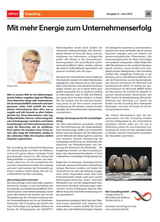 Alles in unserer Welt ist mit elektromagne-
tischen Feldern umgeben.Egal,ob Pflanzen,
Tiere, Menschen, Dinge oder Unternehmen.
Das ist wissenschaftlich untersucht und nach-
gewiesen. Jedes Feld enthält die kom-
pletten Informationen über alles, was es
umgibt und hält Kontakt zu allen Feldern
gleicher Art. Diese Informations- oder sog.
Nullpunktfelder können elektromagneti-
sche Schwingungen verändern und haben
Auswirkungen auf Unternehmensprozesse
sowie die Menschen, die sie ausführen.
Doch gehen die Umsätze einer Firma zu-
rück oder steigt die Fluktuation, werden in
den seltensten Fällen die Ursachen solchen
Impulsen zugerechnet.
Klar Consulting, die Unternehmensberatung
mit Quantenphysik aus Wilen bei Wollerau,
nimmt sich genau diesem wichtigen Punkt
ganz besonders intensiv an. «Wir scannen die
Nullpunktfelder in Unternehmen und infor-
mieren diese neu, d.h. die energetische Prä-
senz des Unternehmens erhält neue Impulse
und kann somit gemäss der Firmenziele op-
timiert werden», erklärt Birgitt Klar, die Ge-
schäftsführerin bei Klar Consulting.
Ohne Analyse kein Fortschritt
Der erste wichtige Schritt einer jeden ergebnis-
orientierten Analyse ist die Feststellung des
Ist-Zustandes aus betriebswirtschaftlicher Sicht.
Jede klassische Unternehmensberatung nimmt
zuerst alle Faktoren des Kunden auf, von der
Absatzplanung, der Umsatzentwicklung über
die Firmenphilosophie bis hin zur Mitarbeiter-
motivation. Klar Consulting hat hierfür eine
neue Technologie und spezielle Software im
Einsatz: die Wirkungsweise des QUANTEC®
Mit mehr Energie zum Unternehmenserfolg
Radionikgerätes wurde durch Studien der
Universität Freiburg bestätigt. «Die Quanten-
physik arbeitet im Sinne der Natur: scannen,
analysieren, neu informieren», so Birgitt Klar
weiter. «Wir blicken in der Unternehmens-
beratung jedoch nicht ausschliesslich auf be-
triebswirtschaftliche Fakten, sondern nehmen
alle anderen Einflussfaktoren ganzheitlich und
genauso ernsthaft unter die Lupe.»
Die durch den Unternehmens-Scan erhaltenen
Informationen werden mit vielen Datenbanken
abgeglichen. «Die Faktoren, die zu dem jewei-
ligen Unternehmen eine deutliche Resonanz
zeigen, werden von uns in dieser Weise ganz
gezielt ausgewählt. Der so erhaltene Umfang
an Informationen zeigt in Fülle und Klarheit,
was genau einer Korrektur bedarf», so Birgitt
Klar. Die Analyse und die intensive Auswer-
tung dieser ist das Herz unserer Unterneh-
mensberatung. Wir beraten unseren Kunden
bezüglich der vorzunehmenden Optimierungs-
massnahmen.»
Mutiger Richtungswechsel für nachhaltigen
Erfolg
Um diese Massnahmen einzuleiten, erfolgt
die «Neu-Informierung» der Nullpunktfelder.
Erste Veränderungen stellen sich nachweislich
bereits nach drei Monaten ein. Die Referenzen
auf der Webseite der Beratungsfirma sprechen
eine deutliche Sprache. Verbesserung der
Auftragslage, Gewinnung von Neukunden, Re-
duzierung von Fluktuationsraten und Stei-
gerung der Motivation der Mitarbeiter – die
langjährigen Kunden von Klar Consulting be-
legen, dass Quantenkommunikation in ihren
Unternehmen nachhaltigen Erfolg bewirkt hat.
Birgitt Klar ist überzeugt: «Zukünftig wird ein
einstmals wachstumsschwaches Unternehmen
stetiges Wachstum erzielen und halten. Ein
Unternehmer, der über das fehlende Engage-
ment seiner Angestellten sowie über hohe
Fluktuationsraten klagte, wird nach unserer
Beratungsdienstleistung, einem intensiven
Mitarbeiter-Scan und der zielgerichteten Neu-
Information deutliche Verbesserungen wahr-
nehmen. Unsere Erfolgsquote liegt bei 90%.
Welche klassische Unternehmensberatung kann
das garantieren?»
Quantenkommunikation blickt über den Teller-
rand hinaus, betrachtet und analysiert das
Unternehmen in seinem Umfeld. Die Schnitt-
stellen,die es dem Radionik-Computer erlauben
mit biologischen Systemen zu kommunizieren,
basieren zum einen auf Dioden,die ein weisses
Rauschen erzeugen und zum anderen auf
quanten-physikalischen Phänomenen. «Die
Anwendungsbereiche für diese Technologie
sind praktisch unbegrenzt», erklärt Birgitt Klar.
«Mit Erkenntnissen aus der modernen Quanten-
physik erreichen unsere Kunden eine ener-
getisch positive Marktpräsenz.» Klar Consulting
verfügt über langjährige Erfahrung in der
Beratung und im betriebswirtschaftlichen Ein-
satz der Erkenntnisse aus der Quantenphysik.
Das Deutsche Bundesamt für Wirtschaft und
Ausfuhrkontrolle (BAFA) im Auftrag des Bun-
desministeriums für Wirtschaft (BMWi) fördert
die Massnahme. Als zertifiziertes Mitglied im
grössten Beraternetzwerk Deutschlands, dem
IBWF (Institut für Betriebsberatung, Wirtschafts-
förderung und -forschung e.V.), können die
Kunden von Klar Consulting diese Fördergelder
beantragen und somit ihre Kosten für den Be-
ratungsaufwand senken.
Wer weitere Informationen über die Vor-
gehensweise von Klar Consulting erhalten
und das Erfolgsrezept für sein Unternehmen
anwenden möchte, sollte sich mit uns in
Verbindung setzen für eine kostenlose Erst-
beratung. Um immer auf dem aktuellen Stand
zu bleiben, können Interessierte ausserdem
den Newsletter abonnieren.
Birgitt Klar
Klar-Consulting GmbH
Hungerstrasse 56
8832 Wilen bei Wollerau
Tel.044 500 24 51
www.klar-consulting.com und
www.vital-point24.info
Coaching 35ERFOLG Ausgabe 6 • Juni 2015
Karl Hebeisen, Bildhauer
 