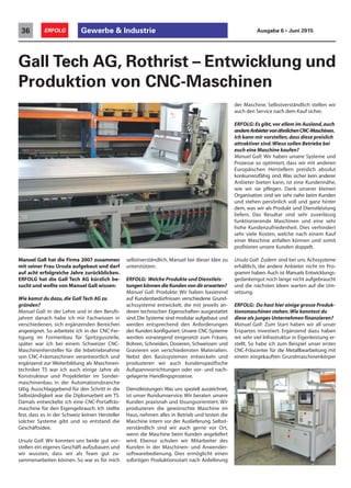 Manuel Gall hat die Firma 2007 zusammen
mit seiner Frau Ursula aufgebaut und darf
auf acht erfolgreiche Jahre zurückblicken.
ERFOLG hat die Gall Tech AG kürzlich be-
sucht und wollte von Manuel Gall wissen:
Wie kamst du dazu,die Gall Tech AG zu
gründen?
Manuel Gall: In der Lehre und in den Berufs-
jahren danach habe ich mir Fachwissen in
verschiedenen, sich ergänzenden Bereichen
angeeignet. So arbeitete ich in der CNC-Fer-
tigung im Formenbau für Spritzgussteile,
später war ich bei einem Schweizer CNC-
Maschinenhersteller für die Inbetriebnahme
von CNC-Fräsmaschinen verantwortlich und
ergänzend zur Weiterbildung als Maschinen-
techniker TS war ich auch einige Jahre als
Konstrukteur und Projektleiter im Sonder-
maschinenbau in der Automationsbranche
tätig. Ausschlaggebend für den Schritt in die
Selbständigkeit war die Diplomarbeit am TS.
Damals entwickelte ich eine CNC-Portalfräs-
maschine für den Eigengebrauch. Ich stellte
fest, dass es in der Schweiz keinen Hersteller
solcher Systeme gibt und so entstand die
Geschäftsidee.
Ursula Gall: Wir konnten uns beide gut vor-
stellen ein eigenes Geschäft aufzubauen und
wir wussten, dass wir als Team gut zu-
sammenarbeiten können. So war es für mich
Gall Tech AG, Rothrist – Entwicklung und
Produktion von CNC-Maschinen
selbstverständlich, Manuel bei dieser Idee zu
unterstützen.
ERFOLG: Welche Produkte und Dienstleis-
tungen können die Kunden von dir erwarten?
Manuel Gall: Produkte: Wir haben basierend
auf Kundenbedürfnissen verschiedene Grund-
achssysteme entwickelt, die mit jeweils an-
deren technischen Eigenschaften ausgestattet
sind.Die Systeme sind modular aufgebaut und
werden entsprechend den Anforderungen
des Kunden konfiguriert. Unsere CNC-Systeme
werden vorwiegend eingesetzt zum Fräsen,
Bohren, Schneiden, Dosieren, Schweissen und
Gravieren von verschiedensten Materialien.
Nebst den Basissystemen entwickeln und
produzieren wir auch kundenspezifische
Aufspannvorrichtungen oder vor- und nach-
gelagerte Handlingsprozesse.
Dienstleistungen: Was uns speziell auszeichnet,
ist unser Rundumservice. Wir beraten unsere
Kunden praxisnah und lösungsorientiert. Wir
produzieren die gewünschte Maschine im
Haus, nehmen alles in Betrieb und testen die
Maschine intern vor der Auslieferung. Selbst-
verständlich sind wir auch gerne vor Ort,
wenn die Maschine beim Kunden angeliefert
wird. Ebenso schulen wir Mitarbeiter des
Kunden in der Maschinen- und Anwender-
softwarebedienung. Dies ermöglicht einen
sofortigen Produktionsstart nach Anlieferung
der Maschine. Selbstverständlich stellen wir
auch den Service nach dem Kauf sicher.
ERFOLG: Es gibt,vor allem im Ausland,auch
andereAnbietervonähnlichenCNC-Maschinen.
Ich kann mir vorstellen,dass diese preislich
attraktiver sind.Wieso sollen Betriebe bei
euch eine Maschine kaufen?
Manuel Gall: Wir haben unsere Systeme und
Prozesse so optimiert, dass wir mit anderen
Europäischen Herstellern preislich absolut
konkurrenzfähig sind. Was sicher kein anderer
Anbieter bieten kann, ist eine Kundennähe,
wie wir sie pflegen. Dank unserer kleinen
Organisation sind wir sehr nahe beim Kunden
und stehen persönlich voll und ganz hinter
dem, was wir als Produkt und Dienstleistung
liefern. Das Resultat sind sehr zuverlässig
funktionierende Maschinen und eine sehr
hohe Kundenzufriedenheit. Dies verhindert
sehr viele Kosten, welche nach einem Kauf
einer Maschine anfallen können und somit
profitieren unsere Kunden doppelt.
Ursula Gall: Zudem sind bei uns Achssysteme
erhältlich, die andere Anbieter nicht im Pro-
gramm haben. Auch ist Manuels Entwicklungs-
gedankengut noch lange nicht aufgebraucht
und die nächsten Ideen warten auf die Um-
setzung.
ERFOLG: Du hast hier einige grosse Produk-
tionsmaschinen stehen.Wie konntest du
diese als junges Unternehmen finanzieren?
Manuel Gall: Zum Start haben wir all unser
Erspartes investiert. Ergänzend dazu haben
wir sehr viel Infrastruktur in Eigenleistung er-
stellt. So habe ich zum Beispiel unser erstes
CNC-Fräscenter für die Metallbearbeitung mit
einem eingekauften Grundmaschinenkörper
Gewerbe & Industrie36 ERFOLG Ausgabe 6 • Juni 2015
 