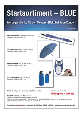 Startsortiment – BLUE
Schweizerischer KMU Verband • Eschenring 13 • 6300 Zug • Tel. 041 348 03 30 • www.kmuverband.ch/werbeartikel
Werbegeschenke für den Memory-Effekt bei Ihren Kunden!
500x Kugelschreiber Ergonomic Blue, Nr 5118
Listenpreis inkl. Druck = CHF 523
30x Regenschirme Open-Close Blau, Nr 300
Listenpreis inkl. Druck = CHF 628
100x Kapselheber Quick Up Blau, Nr 1344
Listenpreis inkl. Druck = CHF 398
20x Alu-Trinkflasche blau 0.5L, Nr 2142
Listenpreis inkl. Druck = CHF 168
Alle Artikel 1-farbig an einer Position bedruckt, z.B. Weiss oder Blau. Listenpreis Total = CHF 1717
Aktionspreis = CHF 999
Exkl. CH-Porto CHF 49, exkl. Mehrwertsteuer
Lieferzeit ca. 4 Wochen ab Bestellung/Freigabe zum Druck
Für den Druck ist eine vektorisierte EPS-Datei notwendig, bei einfachen Schriftzügen genügt uns der Wortlaut und die Schriftart –
in jedem Fall inkl. der Angabe der Druckfarbe, die gewünscht ist.
* Nur solange Vorrat!
 