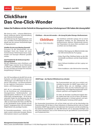 Verkauf 39ERFOLG Ausgabe 6 • Juni 2015
ClickShare
Das One-Click-Wonder
Seit 1997 beschäftigt sich die MCP AG mit der
Evaluation und dem praktischen Einsatz von
«Werkzeugen und Hilfsmitteln für den mo-
dernen Informations- und Wissensarbeiter»
für den täglichen Präsentations-, Kommuni-
kations- und Schulungseinsatz.
MCP AG ist umfassender Lösungsanbieter
für die Einrichtung von Schulungsräumen,
Sitzungszimmern, Konferenzräumen und
Spezialprojekten. Profitieren Sie von unseren
Erfahrungen und Beziehungen – für Ihr bevor-
stehendes Projekt. Von der Beratung, über die
Realisierung bis zur individuellen Schulung –
«alles aus einer Hand»! Der Fokus von MCP AG
ist der ganzheitliche Ansatz, gestützt auf den
bedarfs-, budgetgerechten und umsetzbaren
Möglichkeiten des jeweiligen Kunden.
Ihr Gesamtlösungsanbieter – nicht nur Pro-
dukte sondern praxisnahe Konzepte. Weitere
Informationen: www.m-c-p.ch/aktuelles
Wer kennt es nicht – schwarze Bildschirme,
falsche Auflösung, falsche Seitendarstellung
oder fehlende Anschlusskabel!
Die Verbesserung der Tagungsdynamik und
eine schnellere Entscheidungsfindung sind
aktuell zwei der grossen Herausforderungen
in Tagungsräumen.
Schaffen Sie eine neue Meeting-Dynamik!
Ermuntern Sie alle Teilnehmenden, sich zu
beteiligen! Durch den Einsatz von neuer
Technik können Teilnehmende besser einge-
bunden und Sitzungen effizienter gestaltet
werden.
Zwei Produkte für die Verbesserung Ihrer
Sitzungsdynamik
Mit den collaboration tools «ClickShare» und
«SMART kapp» erreichen Sie ein Höchstmass
an Effizienz und Effektivität. Dadurch sparen
Sie Zeit und Geld und bringen Ihre Entschei-
dungsfindung in Schwung.
ClickShare – «the one click wonder» - die Lösung für jeden Sitzungs-/Konferenzraum
SMART kapp – das Flipchart/Whiteboard neu erfunden
Das ClickShare verbindet Laptops mit nur einem
Knopfdruck drahtlos mit der Videotechnik des
Konferenzraums. Mehrere Teilnehmende können
ihre Präsentation mit einem Klick zuschalten und
so einfach wie nie Inhalte teilen.
• Drahtlose Übertragung des Bildschirminhalts über
die USB-Schnittstelle des PCs/Laptops
• Echtes Plug & Play: ClickShare Button an die USB-
Schnittstelle anschliessen und den Knopf drücken.
Fertig!
• Keine Software-Installation auf dem Laptop not-
wendig
• Keine Installations- oder Adminrechte notwendig
Die Zusammenarbeit war noch nie so einfach und
vielseitig: Verwenden Sie SMART kapp einfach auf
die gleiche Weise wie ein beliebiges anderes
Whiteboard, wobei Sie Ihre Aufzeichnungen aus
Brainstorming- und Problemlösungssitzungen leicht
erfassen, speichern und freigeben können.
Sie teilen die Resultate anschliessend digital über
das mobile Gerät oder vor Ort im Raum. Die Notizen
werden gemeinsam in Echtzeit genutzt und nach
dem Meeting/der Schulung einfach geteilt.
Die Anwesenden konzentrieren sich auf den Inhalt und nicht auf das Abschreiben des
Präsentierenden.Ob Sie Ideen im Raum diskutieren,im Meeting zeichnen oder ein Projekt
bearbeiten,SMART kapp verstärkt und modernisiert den Austausch und die Lernerfahrung.
Das bedeutet, Teammitglieder aus aller Welt können sich an Sitzungen beteiligen und
aktiv daran teilnehmen, was zu einer Verbesserung der geschäftlichen Zusammenarbeit
und Produktivität führt.
Management Communication Pool AG
Marco Looser, Geschäftsinhaber • Sandstrasse 5 • 8105 Watt-Regensdorf • Tel. 044 884 30 30 • Mobile 079 400 79 80 • www.m-c-p.ch
Haben Sie Probleme mit derTechnik im Sitzungszimmer bzw.Schulungsraum?Wir haben die Lösung dafür!
 