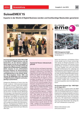 Durch die Integration der Online Messe ONE
in die World of Digital Business und die
Kooperation mit der Business Software
Messe topsoft wird bei der SuisseEMEX‘15
am 25. & 26. August in der Messe Zürich die
digitale Wertschöpfungskette abgebildet.
Damit avanciert sie zur umfassendsten
Branchen-Plattform für Kommunikation,
Promotion, Event & Live Communication
und Digital Business in der Schweiz.Attrak-
tive Messe-Angebote bieten KMU und
Startups die Möglichkeit, sich in der World
of Digital Business erfolgreich und kosten-
günstig zu präsentieren.
Erfolgreiches Marketing ist heute ohne den
Einsatz moderner Informationstechnologie
und digitaler Lösungen nicht mehr denkbar.
Mit den technischen Möglichkeiten wächst
ihre Bedeutung im gesamten Kommunikations-
bereich rasant und damit die Herausforderun-
gen bei ihrem sinnvollen Einsatz. Werkzeuge
und Lösungen in den Bereichen E-Commerce
und Online Marketing nehmen deshalb bei der
diesjährigen SuisseEMEX eine zentrale Rolle
ein. Mit der neuen World of Digital Business
und der Parallelmesse für Business Software
topsoft steht für Marketingverantwortliche
und sonstige Entscheider eine Informations-,
Wissens- und Begegnungs-Plattform für die
erfolgreiche Marktbearbeitung mit innovativen
Softwarelösungen bereit, die kaum Wünsche
offen lässt.
SuisseEMEX'15
Experte in der World of Digital Business werden und hochkarätige Neukunden generieren
Neben dem bekannten und beliebten Online
Forum, werden auch im Future Lab die digi-
talen Trends von Morgen präsentiert. In zwei
speziellen Praxisräumen wird darüber hinaus
gezielt Wissen vermittelt. In Zusammenarbeit
mit Yukon Daylight wird unter dem Motto
«Digitale Kundenprozesse live» aufgezeigt, wie
Kundenprozesse optimal gestaltet und in die
Unternehmensprozesse integriert werden kön-
nen. Beim Business-Speed-Networking presen-
ted by XING können sich Aussteller und Be-
sucher zu verschiedenen Themen austauschen
und Kontakte knüpfen oder sich für die Spe-
cial Interest Guided Tours anmelden und
sich themenspezifisch durch die Halle führen
lassen.
Der besondere Netzwerk-Tipp – EMEX Night
am 25.August 2015
Am Abend des 25. Augusts feiert die EMEX
Night für dasWho isWho der Branche ihre Pre-
miere als prickelnde Mischung aus Networ-
king,Business,Lifestyle,Emotionen und mit ei-
nem Hauch von Glamour. Die Gäste erwartet
ein Networking-Dinner Event mit internatio-
nalen Acts, inkl. kulinarischen Leckerbissen
und einem Laurent-Perrier Champagner Emp-
fang. Durch den Abend führt die quirlige Ra-
dio- und TV-Moderatorin Serap Yavuz.
Weitere Informationen unter
www.suisse-emex.ch
Veranstaltung 43ERFOLG Ausgabe 6 • Juni 2015
EMEX Management GmbH
Lindenbachstrasse 56, 8006 Zürich
Tel. 044 366 61 11
Experten für Themen- & Beraterinseln
gesucht!
Sind Sie als Firma und Experte interessiert,
sich einzubringen und neue Kunden oder
Aufträge zu gewinnen? In der World of
Digital Business haben KMU jetzt die Mög-
lichkeit sich gezielt und kostengünstig als
Know-How Träger an einer der zahlrei-
chen Beraterinseln als Experte in ihrem
jeweiligen Kerngebiet und Themenbereich
zu präsentieren. Beraten Sie mit Ihrem
Know-how die wissenshungrigen Messe-
besucher und positionieren Sie sich opti-
mal. Folgende Themeninseln sind geplant:
Mobile Payment, Mobile Wearables, Social
Media, Education, E-Commerce / Shop,
E-Mail Marketing, Content & Infrasturuc-
ture, Internet World: Agencies / Creation,
Analytics,Performance und Search / SEO /
SEA / SEM. Stellen Sie den rund 15'000
erwarteten Besuchern Ihre individuellen
Kundenlösungen vor und profitieren Sie
von zusätzlichen C-Level-Kontakten durch
den Zusammenschluss mit der Business
Software Messe topsoft. Bereits für CHF
3‘400.– erhalten Sie eine komplette, be-
zugsbereite All-Inclusive Beraterinsel.
 