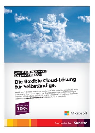 Mit Microsoft OneDrive for Business von Sunrise haben Sie Ihr Büro immer dabei. Dank
automatischer Synchronisierung sind Ihre Geschäftsdaten online und offline verfügbar.
Jederzeit, auf jedem Gerät. Exklusiv mit unseren Sunrise Freedom Mobilabos. Jetzt mehr
erfahren unter sunrise.ch/onedrive und überall, wo es Sunrise gibt.
Die flexible Cloud-Lösung
für Selbständige.
DAS SPRICHT FÜR SICH:
SUNRISE UND MICROSOFT –
Neuer SKV-Rabatt:
10%auf Sunrise Freedom
 