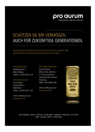 SCHÜTZEN SIE IHR VERMÖGEN.
AUCH FÜR ZUKÜNFTIGE GENERATIONEN.
DIE EINZIGE FORM VON WOHLSTAND, DIE IHREN WERT UND DIE KAUFKRAFT ÜBER
EINEN ZEITRAUM VON ÜBER 5.000 JAHREN BEHALTEN HAT IST: GOLD.
PRO AURUM ZÜRICH
Weinbergstrasse 2
8802 Kilchberg
Telefon: +41 (44) 716 56 - 00
PRO AURUM LUGANO
Via Cantonale
Centro Galleria 3
6928 Manno
Telefon: +41 (91) 610 91 - 60
E-Mail: info@proaurum.ch
www.proaurum.ch
PRO AURUM HONG KONG
Grand City Plaza
Ofﬁce Unit No. 809, 8/F,
1-17 Sai Lau Kok Road,
Tsuen Wan, New Territories
Hong Kong
Telefon +852 (3586) 1990
E-Mail: info@proaurum.hk
www.proaurum.hk
BAD HOMBURG ∙ BERLIN ∙ DRESDEN ∙ DÜSSELDORF ∙ HAMBURG ∙ MÜNCHEN ∙ STUTTGART
WIEN ∙ LUGANO ∙ ZÜRICH ∙ HONG KONG
 