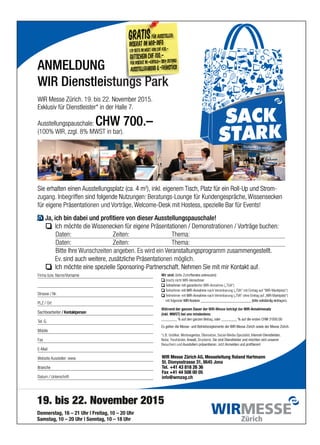 19. bis 22. November 2015
Donnerstag, 16 – 21 Uhr | Freitag, 10 – 20 Uhr
Samstag, 10 – 20 Uhr | Sonntag, 10 – 18 Uhr
ANMELDUNGANMELDUNG
Ausstellungspauschale:
Exklusiv für Dienstleister* in der Halle 7.
WIR Messe Zürich.
WIR Dienstleistungs Park
ANMELDUNG
CHW 700.–Ausstellungspauschale:
Exklusiv für Dienstleister* in der Halle 7.
November 2015.bis 22.19.WIR Messe Zürich.
enstlei
ANMELDUNG
CHW 700.–
November 2015.
Sie erhalten einen
zzgl.WIR,(100%
4 mtz (ca.AusstellungsplaSie erhalten einen
8% MWST in bar).zzgl.
isch,Teigeneminkl.),2
4 m tz für ein Roll-Up und StromPlaisch, tz für ein Roll-Up und Strom
für eigene Präsenta
fen sind frifInbegzugang.
Sie erhalten einen
h bin dabei und profitiericJa,
ten:Da
ten:Da
Ich möchte die
Worträge,Vtionen undfür eigene Präsenta
olgende Nutzungen:fen sind f
4 mtz (ca.AusstellungsplaSie erhalten einen
e von dieserh bin dabei und profitier
Zeiten:
Zeiten:
Wissenecken für eigene PräsentaIch möchte die
elcome-Desk mit Hostess,W
tungs-Lounge für Kundengespräche,Beraolgende Nutzungen:
isch,Teigeneminkl.),2
4 m
Ausstellungspausce von dieser
Thema:
Thema:
tionen / DemonstraWissenecken für eigene Präsenta
spezielle Bar für Events!elcome-Desk mit Hostess,
Wissenseckentungs-Lounge für Kundengespräche,
tz für ein Roll-Up und StromPlaisch,
hale!Ausstellungspausc
orträge buchen:Vtionen /tionen / Demonstra
spezielle Bar für Events!
Wissensecken
-tz für ein Roll-Up und Strom
orträge buchen:
PLZ / Ort
.Strasse / Nr
ornameName/V.Firma bzw
sind auch weitere,.Ev
Bitte Ihre
Ich möchte eine spezielle Sponsoring-Partnerschaft.
orname
zusätzliche Präsentasind auch weitere,
Wunschzeiten angeben.Bitte Ihre
Ich möchte eine spezielle Sponsoring-Partnerschaft.
.tionen möglichzusätzliche Präsenta
eranstaltungsprogVEs wird ein
fendes ankreuzen)(bitte ZutrefWir sind:
Nehmen Sie mit mir Kontakt aufIch möchte eine spezielle Sponsoring-Partnerschaft.
errechnerWIR-V(noch) nicht
eilnehmer mit garantierterTTeilnehmer mit garantierter
mit WIR-AnnahmeeilnehmerTTeilnehmer
WIR-Kontonr ___________________________ (bitte vollständig eintraolgendermit f
WIR-AnnahmemiteilnehmerTTeilnehmer
TV
TV
ramm zusammengestellt.eranstaltungsprog
fendes ankreuzen)
Nehmen Sie mit mir Kontakt auf
errechner
WIR-Annahme („TGA“)eilnehmer mit garantierter
artniEtim“AVVAT„(ereinbarungnach Vmit WIR-Annahme
WIR-Kontonr ___________________________ (bitte vollständig eintra
rtniEenho“AVVAT„ereinbarung (VnachWIR-Annahme tz
ramm zusammengestellt.
.Nehmen Sie mit mir Kontakt auf
)“ztalptkraM-RIW“fuaga
gen).WIR-Kontonr ___________________________ (bitte vollständig eintra
)“ztalptkraM-RIW„ff „uagar
Branche
.wwwebsite Aussteller:W
E-Mail
Fax
Mobile
G.el.TTel.
Sachbearbeiter / KontaktpersonSachbearbeiter / Kontaktperson
+41 43 818 26 36el.T
ysstrasse 31,DionSt.
WIR Messe Zürich
Ausstellern präsentieren:Besuchern und
Anwalt,,reuhänderTTreuhänder,Notar
genturerbeaW,Grafikerr,*z.B.
Es gelten die Messe- und Betriebsreglemente der
________ % auf den ganzen Betra
(inkl. MWST) bei uns mindestens:
end der ganzen Dauer derWähr
+41 43 818 26 36
8645 Jonaysstrasse 31,
Messeleitung Roland HartmannAG,WIR Messe Zürich
Anmelden und profitieren!JetztAusstellern präsentieren:
Sie sind Dienstleister und möchten sich unserenDruckerei.Anwalt,
Internet-DienstleisterSocial-Media-Spezialist,,Übersetzer,gentur
WIR Messe Zürich sowie der Messe Zürich.Es gelten die Messe- und Betriebsreglemente der
oder ________ % auf die ersten CHW 3‘000.00g,________ % auf den ganzen Betra
(inkl. MWST) bei uns mindestens:
WIR-AnnahmesatzWIR-Messe beträgt derend der ganzen Dauer der
Messeleitung Roland Hartmann
Anmelden und profitieren!
Sie sind Dienstleister und möchten sich unseren
,Internet-Dienstleister
WIR Messe Zürich sowie der Messe Zürich.
oder ________ % auf die ersten CHW 3‘000.00
WIR-Annahmesatz
tum / UnterschriftDa
Branche
19. bis 22. November 2015
Samstag, 10 – 20 Uhr | Sonntag, 10 – 18 Uhr
Donnerstag, 16 – 21 Uhr | Freitag, 10 – 20 Uhr
19. bis 22. November 2015
Samstag, 10 – 20 Uhr | Sonntag, 10 – 18 Uhr
Donnerstag, 16 – 21 Uhr | Freitag, 10 – 20 Uhr
info@wmzag.ch
ax +41 44 508 00 05F
+41 43 818 26 36el.T
19. bis 22. November 2015
ax +41 44 508 00 05
+41 43 818 26 36
 