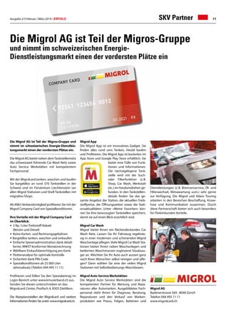 Ausgabe 2/3 Februar / März 2019 / ERFOLG 11
Die Migrol AG ist Teil der Migros-Gruppe und
nimmt im schweizerischen Energie-Dienstleis-
tungsmarkt einen der vordersten Plätze ein.
Die Migrol AG bietet neben demTankstellennetz
das schweizweit führende Car Wash Netz sowie
Auto Service Werkstätten mit kompetentem
Fachpersonal.
Mit der Migrolcard tanken, waschen und kaufen
Sie bargeldlos an rund 370 Tankstellen in der
Schweiz und im Fürstentum Liechtenstein (an
allen Migrol Stationen und Shell Tankstellen mit
migrolino Shop).
Als KMU-Verbandsmitglied profitieren Sie mit der
Migrol Company Card von Spezialkonditionen.
Ihre Vorteile mit der Migrol Company Card
im Überblick:
•	 3 Rp. / Liter Treibstoff-Rabatt
	 (Benzin und Diesel)
• 	Keine Karten- und Rechnungsgebühren
• Bargeldlos tanken, waschen und einkaufen
• 	Einfache Spesenadministration dank detail-
	 lierter, MWST-konformer Monatsrechnung
•	Wählbare Einkaufsberechtigung pro Karte
• 	Flottenanalyse für optimale Kontrolle
• 	Sicherheit dank PIN-Code
•	Spezialkonditionen ab 25 000 Liter
	 Jahresabsatz (Telefon 044 495 11 11)
Profitieren und füllen Sie den Spezialantrag im
Login-Bereich unter www.kmuverband.ch aus.
Senden Sie diesen unterschrieben an das:
Migrolcard Center, Postfach 4, 8305 Dietlikon.
Die Akzeptanzstellen der Migrolcard und weitere
InformationenfindenSieunter:www.migrolcard.ch.
Die Migrol AG ist Teil der Migros-Gruppe
und nimmt im schweizerischen Energie-
Dienstleistungsmarkt einen der vordersten Plätze ein
SKV Partner
Migrol AG
Badenerstrasse 569 · 8048 Zürich
Telefon 044 495 11 11
www.migrolcard.ch
Migrol App
Die Migrol App ist ein innovatives Gadget. Sie
finden alles rund ums Tanken, Heizöl kaufen
und Profitieren. Die Migrol App ist kostenlos im
App Store und Google Play Store erhältlich. Sie
bietet eine Fülle von Funk-
tionen und Informationen.
Die nächstgelegene Tank-
stelle wird mit der Such-
oder Filterfunktion (z. B.
Shop, Car Wash, Werkstatt
etc.) im Handumdrehen ge-
funden. In den Tankstellen-
details finden Sie das ge-
samte Angebot der Station, die aktuellen Treib-
stoffpreise, die Öffnungszeiten sowie die Stati-
onsaktualitäten. Unter «Meine Favoriten» kön-
nen Sie Ihre bevorzugten Tankstellen speichern,
damit sie auf einen Blick ersichtlich sind.
Migrol Car Wash
Migrol bietet Ihnen ein flächendeckendes Car
Wash Netz. Lassen Sie Ihr Fahrzeug regelmäs-
sig in einer modernen und schonenden Migrol
Waschanlage pflegen.Viele Migrol CarWash Sta-
tionen bieten Ihnen neben Waschanlagen und
bedienten Waschstrassen ergänzend Staubsau-
ger an. Möchten Sie Ihr Auto auch aussen ganz
nach Ihren Wünschen selbst reinigen und pfle-
gen? Dann wählen Sie eine der vielen Migrol
Stationen mit Selbstbedienungs-Waschboxen.
Migrol Auto Service Werkstätten
Die Migrol Auto Service Werkstätten sind die
kompetenten Partner für Wartung und Repa-
raturen aller Automarken. Ausgebildetes Fach-
personal steht Ihnen für Diagnose, Beratung,
Reparaturen und den Verkauf von Marken-
produkten wie Pneus, Felgen, Batterien und
Dienstleistungen (z. B. Bremsenservice, Öl- und
Filterwechsel, Klimawartung uvm.) sehr gerne
zur Verfügung. Die Migrol und Adam Touring
arbeiten in den Bereichen Beschaffung, Know-
how und Kommunikation zusammen. Durch
diese Partnerschaft bieten sich auch besonders
für Flottenkunden Vorteile.
 