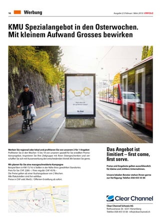 Ausgabe 2/3 Februar / März 2019 / ERFOLG16
KMU Spezialangebot in den Osterwochen.
Mit kleinem Aufwand Grosses bewirken
Werben Sie regional oder lokal und profitieren Sie von unserem 2 für 1 Angebot
Profitieren Sie in den Wochen 15 bis 18 von unserem speziell für Sie erstellten Promo-
tionsangebot. Inspirieren Sie Ihre Zielgruppe mit Ihren Ostergeschenken und ver-
schaffen Sie sich mit Aussenwerbung den entscheidendenVorteil.Wir beraten Sie gerne.
Wir planen für Sie eine massgeschneiderte Kampagne
Beispiel Bern in KW 15/16: 6 Stellen in der Nähe Ihres gewählten Standortes.
Preis für Sie: CHF 2289.– / Preis regulär: CHF 4578.–
Die Preise gelten ab einer Aushangsdauer von 2 Wochen.
Alle Plakatstellen sind frei wählbar.
Preise in CHF exkl. MwSt. / Offerten-Erstellung ab sofort.
Das Angebot ist
limitiert – first come,
first serve.
Preise und Angebote gelten ausschliesslich
für kleine und mittlere Unternehmen.
Unsere lokalen Berater stehen Ihnen gerne
zur Verfügung: Telefon 058 455 55 00
Clear Channel Schweiz AG
Rothusstrasse 2b · 6331 Hünenberg
Telefon 058 455 55 00 · info@clearchannel.ch
Werbung
 