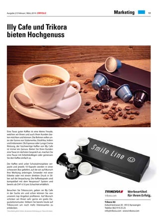 Ausgabe 2/3 Februar / März 2019 / ERFOLG 17
Illy Cafe und Trikora
bieten Hochgenuss
Trikora AG
Industriestrasse 20 · 4912 Aarwangen
Telefon 062 919 25 25
info@trikora.com · www.trikora.com
Marketing
*Diese Marke gehört Dritten, die keinerlei Verbindung zur Trikora AG haben.
Eine Tasse guter Kaffee ist eine kleine Freude,
welchen wir Ihnen und auch Ihren Kunden bie-
ten möchten und können. Die Bohnen reifen un-
ter der Sonne von Südamerika, Ostafrika, Indien
und Indonesien. Ob Espresso oder Lungo Crema
Röstung, der hochwertige Kaffee von Illy Cafe
ist immer ein Genuss. Bieten Sie Ihren Kunden
eineTasse im nächsten Gespräch an, machen Sie
eine Pause mit Arbeitskollegen oder geniessen
Sie den Kaffee einfach so.
Der Kaffee wird unter Schutzatmosphäre ver-
packt und jeweils 10 Kapseln werden in einer
schwarzen Box geliefert, auf die wir auf Wunsch
Ihre Werbung anbringen. Entweder mit einer
Etikette oder mit einem direkten Druck in Sil-
ber auf die Verpackung. Die Kaffeekapseln sind
kompatibel mit dem Nespresso* System und
bereits ab CHF 4.10 pro Schachtel erhältlich.
Besuchen Sie Trikora.com, geben sie Illy Cafe
in der Suche ein und schon können Sie von
unserem top Angebot profitieren. Auf Wunsch
schicken wir Ihnen sehr gerne ein gratis De-
gustationsmuster. Stöbern Sie bereits heute auf
Trikora.com um noch mehr Interessantes zu
entdecken.
 