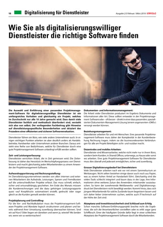 Ausgabe 2/3 Februar / März 2019 / ERFOLG18
Wie Sie als digitalisierungswilliger
Dienstleister die richtige Software finden
Die Auswahl und Einführung einer passenden Projektmanage-
ment-Software für digitalisierungswillige Dienstleister ist ein
umfangreiches Vorhaben und gleichzeitig ein Projekt, welches
im Durchschnitt nur alle 10 Jahre gemacht wird. Dass damit viele
Dienstleister fachlich und methodisch überfordert sind, versteht
sich also von selbst. Der vorliegenden Fachbeitrag gibt Hinweise
auf dienstleistungsspezifische Besonderheiten und skizziert das
Prozedere einer effizienten und sicheren Softwareevaluation.
Dienstleister führen ein Büro, wie viele andere Unternehmen auch. In ei-
nigen wichtigen Punkten arbeiten sie aber deutlich anders als Handels-
betriebe, Handwerker oder Unternehmen anderer Branchen. Daraus ent-
steht eine Reihe von Bedürfnissen, welche für Dienstleister durch eine
gute Projektmanagement-Software unbedingt erfüllt werden sollten.
Zeit- und Leistungserfassung:
Dienstleister verrichten Arbeit, die in Zeit gemessen wird. Die Zeiter-
fassung ist daher das Herzstück im Wertschöpfungsprozess von Dienst-
leistern und macht gleichzeitig jeden Mitarbeitenden zu einem Anwen-
der der Projektmanagement-Software.
Aufwandrapportierung und Rechnungsstellung:
Im Dienstleistungsunternehmen werden von allen internen und exter-
nen Mitarbeitern die Aufwände, Leistungen, Spesen und Fremdkosten
auf die unterschiedlichen Projekte erfasst. Das muss schnell, einfach,
sicher und ortsunabhängig geschehen. Am Ende des Monats müssen
die Kundenrechnungen und die dazu gehörigen Leistungsrapporte
quasi «auf Knopfdruck» automatisiert erstellt, gedruckt oder sogar
gleich an die Kunden gemailt werden können.
Projektplanung und Controlling:
Für die Vor- und Nachkalkulation muss die Projektmanagement-Soft-
ware Projekte und Mandate logisch strukturieren und planen und be-
reits während ihrer Umsetzung zuverlässig überwachen können. Sind
wir auf Kurs? Oder liegen wir daneben und wenn ja, wieviel? Wo landen
wir, wenn wir so weitermachen?
Dokumenten- und Informationsmanagement:
Die Arbeit vieler Dienstleister produziert im Ergebnis Dokumente und
Informationen aller Art. Diese sollten entweder in der Projektmanage-
ment-Softwareoder–oftbesser–direktineinerdazupassenden,speziali-
sierten Dokumenten-Management-Lösung (einem sogenannten «DMS»)
versorgt werden können.
Beziehungsmanagement:
Dienstleister arbeiten für und mit Menschen. Eine passende Projektma-
nagement-Software muss daher der Komplexität in der Kundenbezie-
hung Rechnung tragen, indem sie die businessrelevanten Verbindun-
gen für alle am Projekt Beteiligten sicht- und nutzbar macht.
Dezentrales und mobiles Arbeiten:
Dienstleister sind Wissensarbeiter, welche nicht mehr nur in ihrem Büro,
sondern beim Kunden, in Shared Offices, unterwegs, zu Hause oder sonst
wo arbeiten. Eine gute Projektmanagement-Software für Dienstleister
muss dies überall und jederzeit ermöglichen, sicher und zuverlässig.
Grosser Digitalisierungsbedarf bei Dienstleistern
Viele Dienstleister arbeiten nach wie vor mit einem Sammelsurium an
Werkzeugen. Nicht selten bestehen einige davon auch noch aus Papier,
was zu einem hohen Anteil an Handarbeit führt. Gleichzeitig sind die
vielen Tools schlecht integriert und kaum dazu in der Lage, ihre Infor-
mationen ohne weiteres Zutun des Anwenders miteinander auszutau-
schen. So kann der zunehmende Wettbewerbs- und Digitalisierungs-
druck bei Dienstleistern nicht bewältigt werden. Kommt hinzu, dass sich
jüngere Mitarbeitende für solche Zustände kaum begeistern lassen und
sich daher lieber Unternehmen suchen, welche auch IT-technisch auf
der Höhe der Zeit sind.
Akzeptanz und Investitionssicherheit sind Schlüssel zum Erfolg
Schon manches Software-Einführungsprojekt brachte nicht die Ergeb-
nisse, die sich die Verantwortlichen vorstellten oder es erlitt sogar ganz
Schiffbruch. Einer der häufigsten Gründe dafür liegt in einer schlechten
Akzeptanz der Projektmanagement-Software durch die Mitarbeitenden.
Digitalisierung für Dienstleister
 