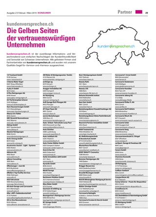 Ausgabe 2/3 Februar / März 2019 / Konsumer 29Partner
kundenversprechen.ch
Die Gelben Seiten
der vertrauenswürdigen
Unternehmen
kundenversprechen.ch ist der zuverlässige Informations- und Ver-
zeichnisdienst zum einfachen Nachschlagen der Kundenfreundlichkeit
und Seriosität von Schweizer Unternehmen. Alle gelisteten Firmen sind
Partnerbetriebe von kundenversprechen.ch und wurden mit unserem
Qualitäts-Siegel für «Service» und «Fairness» ausgezeichnet.
1A Treuhand GmbH	
9100 Herisau	
www.1atreuhand.ch
5 Sterne Maler Vogel	
8307 Illnau-Effretikon	
www.5sternemaler.ch
A plus A GmbH	
8610 Uster	
A Plus Reinigungen AG	
8340 Hinwil	
www.aplus-reinigungen.ch
A3-Tierferienplatz Scherer	
5243 Mülligen	
www.a3-tierferienplatz.ch
Aare Hauswartungen GmbH	
5314 Kleindöttigen	
www.aare-hauswartungen.ch
Abacus Urs Tobler	
8050 Zürich	
ABC Keramik Renovationen	
4562 Biberist	
www.abc-renovationen.ch
Abitop GmbH	
8957 Spreitenbach	
www.abitop.ch
Absolut Reinigungen	
8048 Zürich	
www.absolutreinigungen.ch
Activ-Umzug GmbH	
8610 Uster	
www.activ-umzug.ch
Acustronics Sound – Light – Systems	
8302 Kloten	
www.acustronics.ch
Adimmo AG	
4002 Basel	
www.adimmo.ch
adiuvo Consulting	
3005 Bern	
www.adiuvo.ch
Affentranger + Jost AG	
6018 Buttisholz	
www.affentrangerjost.ch
Affolter's Top Facility Services	
4566 Oekingen	
www.atfs.ch
AGS Fahrschule	
9404 Rorschacherberg	
www.ags-fahrschule.ch
All-Auto Garage und Carrosserie	
6313 Menzingen	
www.all-auto.ch
Aller «ART» Gebäudeunterhalt	
4133 Pratteln	
www.allerartgebaudeunterhalt.ch
All-in-One Renovationen	
8335 Hittnau	
www.allinone-renovationen.ch
AM Maler  Reinigungsunter. Tomkic
4153 Reinach BL	
www.amtomkic-reinigung.ch
archisign ag	
8370 Sirnach	
www.archisign.ch
Aregger Immobilien AG	
6204 Sempach	
www.aregger-immo.ch
Ari Reinigung	
8064 Zürich	
www.ari-reinigung.ch
Arifi Garage Eich-Pfungen AG	
8422 Pfungen	
www.eich-pfungen.ch
AT Clean Team AG	
8001 Zürich	
www.at-clean.ch
aurora Bestattungen	
3000 Bern 22	
www.aurora-bestattungen.ch
Auto-  Boot- Fahrschule Lussy Paul	
6403 Küssnacht am Rigi	
www.autobootfahrschule.ch
Auto Günther	
5080 Laufenburg	
www.auto-guenther.ch
Auto Leisibach AG	
6285 Hitzkirch	
www.autoleisibach.ch
Auto-Center-Bühler GmbH	
6203 Sempach-Station	
www.auto-center-luzern.ch
Avon  Sax AG	
8600 Dübendorf	
www.avonsax.ch
Awila Immobilien LW GmbH	
3011 Bern	
www.awila.ch
Ayverdis GmbH	
8046 Zürich	
www.ayverdis.ch
Bächli Garage	
9053 Teufen	
www.baechligarage.ch
Bachmann Holzbau GmbH	
3615 Heimenschwand	
www.bachmann-holzbau.ch
Bäsu Maler GmbH	
6210 Sursee	
baumann  helbling ag	
8725 Gebertingen	
www.bh-holzbau.ch
Baumgartner's Reinigungs Service	
8406 Winterthur	
baumgartners-reinigungs-service.ch
BC Garage GmbH	
7031 Laax	
www.bcgarage.chhome
Bea's Reinigungsteam GmbH	
5057 Reitnau	
www.beas-team.ch
Beauty Nails	
3011 Bern	
www.beautynails-bern.ch
Beauty-Life	
3006 Bern	
www.beauty-life-bern.ch
Belsana Kosmetik Institut	
8304 Wallisellen	
www.belsana.ch
Best Hair GmbH	
8001 Zürich	
www.best-hair.ch
Bestattungsdienst Oswald Krattinger AG	
3018 Bern	
www.krattingerag.ch
Bestattungsdienst-Köniz Patrik Bärtschi	
3098 Schliern	
www.bestattungkoeniz.ch
Beurret  Partner Immobilien GmbH	
4052 Basel	
www.beurretpartner.ch
BGW Treuhand AG	
9450 Altstätten SG	
www.bgw-treuhand.ch
BL Abdichtungstechnik
 Brandschutz GmbH	
8716 Schmerikon	
www.bl-abdichtungstechnik.ch
Blumenhaus Nordheim	
8057 Zürich	
www.blumen-nordheim.ch
BODY BEAUTY Cosmetics	
3280 Murten	
www.body-beauty.ch
Bommer Reinigungen AG	
5400 Baden	
www.bommer-reinigungen.ch
Brügger Bauservice	
4626 Niederbuchsiten	
www.brueggerbauservice.ch
Bruwild Montagen GmbH	
8880 Walenstadt	
www.bruwild.ch
BUCHSWintergärten Reinigung  Service	
4434 Hölstein/BL	
www.buchswintergaerten-service.ch
Bühler Umzüge GmbH	
3127 Mühlethurnen	
www.buehler-umzuege.ch
Carrosserie Battaglia
wJakob u. Santoro Antonio
7000 Chur	
Carrosserie Ercolani  Sterchi GmbH	
6032 Emmen	
www.carrosserie-sterchi.ch
Carrosserie F. Arnet GmbH	
8903 Birmensdorf	
www.farnet.ch
Carrosserie Giedemann	
5243 Mülligen	
www.giedemanncarros.ch
Carrosserie Hunziker	
8632 Tann ZH	
www.carrosserie-hunziker.ch
Carrosserie Jaberg AG	
3123 Belp	
www.jabergag.chbelp
Carrosserie Örlike TL AG	
8050 Zürich	
www.oerlike.ch
Carrosserie Rolf Fröhlich	
8404 Winterthur	
www.carrosserie-froehlich.ch
Carrosserie Rösch AG	
8472 Seuzach	
www.carrosserie-roesch-seuzach.ch
Carrosserie Schär	
3309 Zauggenried	
www.carrosserie-schaer.ch
Carrosserie Steig	
8406 Winterthur	
www.carrosserie-steig.ch
Carrosseriewerkstatt G. Stingel	
8307 Effretikon	
www.cawegs.ch
carXpert, Garage  Pneuhaus GB	
8645 Jona	
www.gbgarage.ch
Cavero GmbH	
6048 Horw	
www.cavero.ch
Charisma Kosmetik	
3098 Köniz	
www.kosmetik-charisma.ch
CM Reinigung	
3174 Thörishaus	
www.cm-reinigung.ch
Coiffure-Seebach	
8052 Zürich	
www.instagram.com/coiffeur.seebach
Compactherm AG	
8137 Neerach	
Conny Scherrer - Praxis für Akupunktur	
8052 Zürich	
www.connyscherrer-akupunktur.ch
Crowdhouse AG	
8045 Zürich	
www.crowdhouse.ch
CSC Desinfektion Tatortreinigung GmbH	
4133 Pratteln 1	
www.csc-tatortreinigung.ch
CS-Reinigung GmbH	
8902 Urdorf	
www.cs-reinigung.ch
 