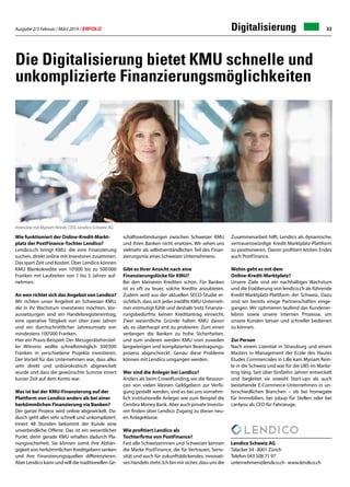 Ausgabe 2/3 Februar / März 2019 / ERFOLG 33Digitalisierung
Die Digitalisierung bietet KMU schnelle und
unkomplizierte Finanzierungsmöglichkeiten
Wie funktioniert der Online-Kredit-Markt-
platz der PostFinance-Tochter Lendico?
Lendico.ch bringt KMU, die eine Finanzierung
suchen, direkt online mit Investoren zusammen.
Das spart Zeit und Kosten. Über Lendico können
KMU Blankokredite von 10'000 bis zu 500'000
Franken mit Laufzeiten von 1 bis 5 Jahren auf-
nehmen.
An wen richtet sich das Angebot von Lendico?
Wir richten unser Angebot an Schweizer KMU,
die in ihr Wachstum investieren möchten. Vor-
aussetzungen sind ein Handelsregistereintrag,
eine operative Tätigkeit von über zwei Jahren
und ein durchschnittlicher Jahresumsatz von
mindestens 100'000 Franken.
Hier ein Praxis-Beispiel: Der Messgeräteherstel-
ler Witronic wollte schnellstmöglich 300'000
Franken in verschiedene Projekte investieren.
Der Vorteil für das Unternehmen war, dass alles
sehr direkt und unbürokratisch abgewickelt
wurde und dass die gewünschte Summe innert
kurzer Zeit auf dem Konto war.
Was ist bei der KMU-Finanzierung auf der
Plattform von Lendico anders als bei einer
herkömmlichen Finanzierung via Banken?
Der ganze Prozess wird online abgewickelt. Da-
durch geht alles sehr schnell und unkompliziert.
Innert 48 Stunden bekommt der Kunde eine
unverbindliche Offerte. Das ist ein wesentlicher
Punkt, denn gerade KMU erhalten dadurch Pla-
nungssicherheit. Sie können somit ihre Abhän-
gigkeit von herkömmlichen Kreditgebern senken
und ihre Finanzierungsquellen differenzieren.
Aber Lendico kann und will die traditionellen Ge-
Interview mit Myriam Reinle, CEO, Lendico Schweiz AG
schäftsverbindungen zwischen Schweizer KMU
und ihren Banken nicht ersetzen. Wir sehen uns
vielmehr als selbstverständlichen Teil des Finan-
zierungsmix eines Schweizer Unternehmens.
Gibt es Ihrer Ansicht nach eine
Finanzierungslücke für KMU?
Bei den kleineren Krediten schon. Für Banken
ist es oft zu teuer, solche Kredite anzubieten.
Zudem wird aus der aktuellen SECO-Studie er-
sichtlich, dass sich jeder zwölfte KMU-Unterneh-
mer entmutigt fühlt und deshalb trotz Finanzie-
rungsbedürfnis keinen Kreditantrag einreicht.
Zwei wesentliche Gründe halten KMU davon
ab, es überhaupt erst zu probieren: Zum einen
verlangen die Banken zu hohe Sicherheiten,
und zum anderen werden KMU vom zuweilen
langwierigen und komplizierten Beantragungs-
prozess abgeschreckt. Genau diese Probleme
können mit Lendico umgangen werden.
Wer sind die Anleger bei Lendico?
Anders als beim Crowdfunding, wo die Ressour-
cen von vielen kleinen Geldgebern zur Verfü-
gung gestellt werden, sind es bei uns vornehm-
lich institutionelle Anleger wie zum Beispiel die
Cembra Money Bank. Aber auch private Investo-
ren finden über Lendico Zugang zu dieser neu-
en Anlageklasse.
Wie profitiert Lendico als
Tochterfirma von PostFinance?
Fast alle Schweizerinnen und Schweizer kennen
die Marke PostFinance, die für Vertrauen, Serio-
sität und auch für zukunftsblickendes, innovati-
ves Handeln steht. Ich bin mir sicher, dass uns die
Zusammenarbeit hilft, Lendico als dynamische,
vertrauenswürdige Kredit-Marktplatz-Plattform
zu positionieren. Davon profitiert letzten Endes
auch PostFinance.
Wohin geht es mit dem
Online-Kredit-Marktplatz?
Unsere Ziele sind ein nachhaltiges Wachstum
und die Etablierung von lendico.ch als führende
Kredit-Marktplatz-Plattform der Schweiz. Dazu
sind wir bereits einige Partnerschaften einge-
gangen. Wir optimieren laufend das Kundener-
lebnis sowie unsere internen Prozesse, um
unsere Kunden besser und schneller bedienen
zu können.
Zur Person
Nach einem Lizentiat in Strassburg und einem
Masters in Management der Ecole des Hautes
Etudes Commerciales in Lille kam Myriam Rein-
le in die Schweiz und war für die UBS im Marke-
ting tätig. Seit über fünfzehn Jahren entwickelt
und begleitet sie sowohl Start-ups als auch
bestehende E-Commerce-Unternehmen in un-
terschiedlichen Branchen – ob bei homegate
für Immobilien, bei jobup für Stellen oder bei
car4you als CEO für Fahrzeuge.
Lendico Schweiz AG
Talacker 34 · 8001 Zürich
Telefon 043 508 71 97
unternehmen@lendico.ch · www.lendico.ch
 