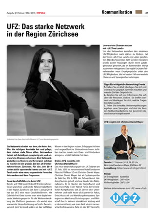 Ausgabe 2/3 Februar / März 2019 / ERFOLG 37Kommunikation
Ein Netzwerk schadet nur dem, der keins hat.
Wer die richtigen Kontakte hat und pflegt,
dem stehen viele Türen offen. Netzwerken
heisst, sich beteiligen, neugierig sein und un-
erwartete Chancen erkennen. Den Netzwerk-
gedanken zu fördern und Synergien sichtbar
zu machen ist ein grosses Ziel des UFZ Unter-
nehmerforum Zürichsee. Für das Jahr 2019
stehen dafür spannende Events und mit «UFZ
Two Lunch» eine neue, ungewohnte Form des
Netzwerkens auf dem Programm.
Neue Geschäftsführerin beim UFZ
Bereits seit 1996 besteht das UFZ Unternehmer-
forum Zürichsee und ist die Netzwerkplattform
in der Region Zürichsee. Seit dem 1. Januar 2019
hat das UFZ eine neue Geschäftsführerin. Mit
Gabriela Frei Gees konnte man eine digital ver-
sierte Marketingexpertin für die Weiterentwick-
lung der Plattform gewinnen. «Es wartet eine
spannende Herausforderung auf mich. Gemein-
sam mit dem Vorstand wollen wir das vielfältige
Wissen in der Region nutzen, Erfolgsgeschichten
und ungewöhnliche Unternehmer/innen sicht-
bar machen sowie zum Quer- und Umdenken
anregen.», erklärt Gabriela Frei Gees.
Erstes «UFZ Insights» mit
Christian Daniel Mayer
Das neue Veranstaltungsjahr des UFZ startet am
27. Feb. 2019 im renommieten Hotel Seedamm
Plaza in Pfäffikon SZ mit Christian Daniel Mayer.
Christian Daniel Mayer hat als Spitzensportler
4x Gold bei EM  WM der Schwertkunst Hai-
dong Gumdo geholt und war Leader des Natio-
nalteams. Er ist Master der Kampfkunst und
hat einen Platz in der Hall of Fame der fernöst-
lichen Kampfkünste. Seit 27 Jahren ist er Unter-
nehmer und stellt heute als Experte für Fokus,
Entschlusskraft und Handlungskompetenz Syn-
ergien aus Wettkampf-Leistungssport und Wirt-
schaft her. In seinem interaktiven Vortrag wird
er demonstrieren, wie man dank einem messer-
scharfen Fokus seine Ziele im Jahr 2019 erreicht.
UFZ: Das starke Netzwerk
in der Region Zürichsee
Gabriela Frei Gees Geschäftsführerin UFZ und Marketingexpertin
Tipps für erfolgreiche Networking Events
1. Haben Sie ein Ziel: Überlegen Sie sich, mit
wem Sie ins Gespräch kommen möchten und
was das Ziel des Gesprächs ist.
2. Bereiten Sie sich vor. Informieren Sie sich
über die Personen, welche Sie treffen wer-
den und überlegen Sie sich, welche Fragen
Sie stellen wollen.
3. Teilen Sie Kontakte: Weiterempfehlungen
ergeben neue Synergien und sind der Kern
des Netzwerkgedankens. Sie gewinnen da-
durch neue Multiplikatoren.
UFZ Insights mit Christian Daniel Mayer
Termin: 27. Februar 2019, 18.30 Uhr
Ort: Hotel Seedamm Plaza, Pfäffikon SZ
Anmeldung: https://www.ufz.ch/gv23.html
Preise:
UFZ Mitglieder: 	kostenlos
SKV Mitglieder: 	 CHF 40.00
Nichtmitglieder: CHF 55.00
Weitere Informationen zum UFZ: www.ufz.ch
Unerwartete Chancen nutzen
mit «UFZ Two Lunch»
Um das Netzwerken zwischen den einzelnen
UFZ-Mitgliedern noch stärker zu fördern, hat
der Verein «UFZ Two Lunch» ins Leben gerufen.
Von März bis November 2019 werden monatlich
jeweils zweier Paarungen durch einen Zufalls-
generator generiert, die im kommenden Monat
zusammen mittagessen. Das ergibt für jeden Teil-
nehmenden neun Einzelgespräche unter den
UFZ-Mitgliedern, die im besten Fall unerwartete
Chancen und Synergien hervorbringen.
 