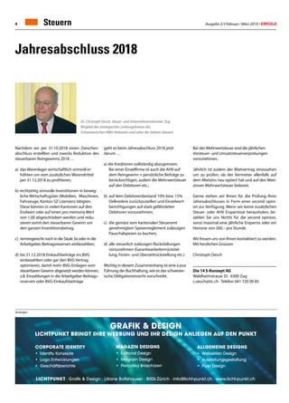 Ausgabe 2/3 Februar / März 2019 / ERFOLG4 Steuern
Jahresabschluss 2018
Dr. Christoph Oesch, Steuer- und Unternehmensberater, Zug
Mitglied des strategischen Lenkungskreises des
Schweizerischen KMU Verbands und Leiter der Sektion Steuern
Bei der Mehrwertsteuer sind die jährlichen
Vorsteuer- und Umsatzsteuerverprobungen
vorzunehmen.
Jährlich ist zudem der Mietvertrag einzusehen
um zu prüfen, ob der Vermieter allenfalls auf
dem Mietzins neu optiert hat und auf den Miet-
zinsen Mehrwertsteuer belastet.
Gerne stehen wir Ihnen für die Prüfung Ihres
Jahresabschlusses in Form einer second opini-
on zur Verfügung. Wenn wir keine zusätzlichen
Steuer- oder AHV Ersparnisse herausholen, be-
zahlen Sie uns Nichts für die second opinion,
sonst maximal eine jährliche Ersparnis oder ein
Honorar von 200.– pro Stunde.
Wir freuen uns von Ihnen kontaktiert zu werden.
Mit herzlichen Grüssen
Christoph Oesch
Die 14 S-Konzept AG
Waldheimstrasse 35 · 6300 Zug
c.oesch@tic.ch · Telefon 041 720 00 85
geht es beim Jahresabschluss 2018 jetzt
darum …
a) die Kreditoren vollständig abzugrenzen.
	 Bei einer Einzelfirma ist auch die AHV auf 		
	 dem Reingewinn + persönliche Beiträge zu 	
	 berücksichtigen, zudem die Mehrwertsteuer 	
	 auf den Debitoren etc.;
b) 	auf dem Debitorenbestand 10% bzw. 15% 		
	 Delkredere zurückzustellen und Einzelwert-	
	 berichtigungen auf stark gefährdeten
	 Debitoren vorzunehmen;
c) 	die gemäss vom kantonalen Steueramt 		
	 genehmigtem Spesenreglement zulässigen 	
	 Pauschalspesen zu buchen;
d) 	alle steuerlich zulässigen Rückstellungen 		
	 vorzunehmen (Garantiearbeitenrückstel-		
	 lung, Ferien- und Überzeitrückstellung etc.)
Wichtig in diesem Zusammenhang ist eine à jour
Führung der Buchhaltung, wie es das schweizer-
ische Obligationenrecht vorschreibt.
GRafik  Design
Lichtpunkt bringt ihre Werbung und ihr Design Anliegen auf den Punkt
Corporate Identity
•	 Identity Konzepte
•	 Logo Entwicklungen
•	Geschäftsberichte
Magazin Designs
•	 Editorial Design
•	 Magazin Design
•	 Periodika Broschüren
Allgemeine Designs
•	 Webseiten Design
•	Ausstellungsgestaltung
•	 Flyer Design
· Grafik  Design · Liliane Boltshauser · 8006 Zürich · info@licht-punkt.ch · www.licht-punkt.ch
Anzeigen
Nachdem wir per 31.10.2018 einen Zwischen-
abschluss erstellten und zwecks Reduktion des
steuerbaren Reingewinns 2018 …
a) 	das Warenlager wirtschaftlich sinnvoll er-
	 höhten um vom zusätzlichen Warendrittel 		
	 per 31.12.2018 zu profitieren;
b) rechtzeitig sinnvolle Investitionen in beweg-
	 liche Wirtschaftsgüter (Mobilien, 	Maschinen,
	 Fahrzeuge, Kanton SZ Lizenzen) tätigten.
	 Diese können in vielen Kantonen auf den 		
	 Endwert oder auf einen pro memoria Wert 	
	 von 1.00 abgeschrieben werden und redu-
	 zieren somit den steuerbaren Gewinn um 		
	 den ganzen Investitionsbetrag.
c) 	termingerecht noch in die Säule 3a oder in die
	 Arbeitgeber-Beitragsreserven einbezahlten;
d) 	bis 31.12.2018 Einkaufsbeiträge ins BVG 		
	 einbezahlten oder gar den BVG Vertrag
	 optimieren, damit mehr BVG-Einlagen vom
	steuerbaren Gewinn abgesetzt werden können,
	 z.B. Einzahlungen in die Arbeitgeber-Beitrags-
	 reserven oder BVG-Einkaufsbeiträge
 