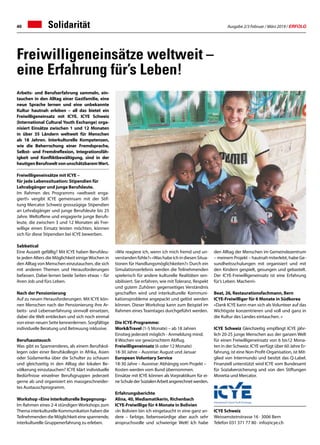 Ausgabe 2/3 Februar / März 2019 / ERFOLG40 Solidarität
Freiwilligeneinsätze weltweit –
eine Erfahrung für’s Leben!
Arbeits- und Berufserfahrung sammeln, ein-
tauchen in den Alltag einer Gastfamilie, eine
neue Sprache lernen und eine unbekannte
Kultur hautnah erleben – all das bietet ein
Freiwilligeneinsatz mit ICYE. ICYE Schweiz
(International Cultural Youth Exchange) orga-
nisiert Einsätze zwischen 1 und 12 Monaten
in über 35 Ländern weltweit für Menschen
ab 18 Jahren. Interkulturelle Kompetenzen,
wie die Beherrschung einer Fremdsprache,
Selbst- und Fremdreflexion, Integrationsfäh-
igkeit und Konfliktbewältigung, sind in der
heutigenBerufsweltvonunschätzbaremWert.
Freiwilligeneinsätze mit ICYE –
für jede Lebenssituation: Stipendien für
Lehrabgänger und junge Berufsleute.
Im Rahmen des Programms «weltweit enga-
giert!» vergibt ICYE gemeinsam mit der Stif-
tung Mercator Schweiz grosszügige Stipendien
an Lehrabgänger und junge Berufsleute bis 25
Jahre. Weltoffene und engagierte junge Berufs-
leute, die zwischen 3 und 12 Monaten als Frei-
willige einen Einsatz leisten möchten, können
sich für diese Stipendien bei ICYE bewerben.
Sabbatical
Eine Auszeit gefällig? Mit ICYE haben Berufsleu-
te jeden Alters die Möglichkeit einigeWochen in
den Alltag von Menschen einzutauchen, die sich
mit anderen Themen und Herausforderungen
befassen. Dabei lernen beide Seiten etwas – für
ihren Job und fürs Leben.
Nach der Pensionierung
Auf zu neuen Herausforderungen. Mit ICYE kön-
nen Menschen nach der Pensionierung ihre Ar-
beits- und Lebenserfahrung sinnvoll einsetzen,
dabei die Welt entdecken und sich noch einmal
von einer neuen Seite kennenlernen. Sorgfältige
individuelle Beratung und Betreuung inklusive.
Berufsaustausch
Was gibt es Spannenderes, als einem Berufskol-
legen oder einer Berufskollegin in Afrika, Asien
oder Südamerika über die Schulter zu schauen
und gleichzeitig in den Alltag der lokalen Be-
völkerung einzutauchen? ICYE klärt individuelle
Bedürfnisse einzelner Berufsgruppen jederzeit
gerne ab und organisiert ein massgeschneider-
tes Austauschprogramm.
Workshop «Eine interkulturelle Begegnung»
Im Rahmen eines 2-4 stündigen Workshops zum
Thema interkulturelle Kommunikation haben die
Teilnehmenden die Möglichkeit eine spannende,
interkulturelle Gruppenerfahrung zu erleben.
«Wie reagiere ich, wenn ich mich fremd und un-
verstandenfühle?»«WashabeichindiesenSitua-
tionen für Handlungsmöglichkeiten?» Durch ein
Simulationserlebnis werden die Teilnehmenden
spielerisch für andere kulturelle Realitäten sen-
sibilisiert. Sie erfahren, wie mit Toleranz, Respekt
und gutem Zuhören gegenseitiges Verständnis
geschaffen wird und interkulturelle Kommuni-
kationsprobleme angepackt und gelöst werden
können. Dieser Workshop kann zum Beispiel im
Rahmen eines Teamtages durchgeführt werden.
Die ICYE-Programme:
WorkTravel (1-5 Monate) – ab 18 Jahren
Einstieg jederzeit möglich - Anmeldung mind.
8 Wochen vor gewünschtem Abflug.
Freiwilligeneinsatz (6 oder 12 Monate)
18-30 Jahre – Ausreise: August und Januar
European Voluntary Service
18-30 Jahre – Ausreise: Abhängig vom Projekt –
Kosten werden vom Bund übernommen.
Einsätze mit ICYE können als Vorpraktikum für ei-
neSchulederSozialenArbeitangerechnetwerden.
Erfahrungsberichte
Alina, 40, Mediamatikerin, Richenbach
ICYE-Freiwillige für 4 Monate in Bolivien
«In Bolivien bin ich eingetaucht in eine ganz an-
dere – farbige, liebenswürdige aber auch sehr
anspruchsvolle und schwierige Welt! Ich habe
den Alltag der Menschen im Gemeindezentrum
– meinem Projekt – hautnah miterlebt, habe Ge-
sundheitsschulungen mit organisiert und mit
den Kindern gespielt, gesungen und gebastelt.
Der ICYE-Freiwilligeneinsatz ist eine Erfahrung
für’s Leben. Machen!»
Beat, 26, Restaurationsfachmann, Bern
ICYE-Freiwilliger für 6 Monate in Südkorea
«Dank ICYE kann man sich als Volunteer auf das
Wichtigste konzentrieren und voll und ganz in
die Kultur des Landes eintauchen. »
ICYE Schweiz Gleichzeitig empfängt ICYE jähr-
lich 20-25 junge Menschen aus der ganzen Welt
für einen Freiwilligeneinsatz von 6 bis12 Mona-
ten in der Schweiz. ICYE verfügt über 60 Jahre Er-
fahrung, ist eine Non-Profit-Organisation, ist Mit-
glied von Intermundo und besitzt das Q-Label.
Finanziell unterstützt wird ICYE vom Bundesamt
für Sozialversicherung und von den Stiftungen
Movetia und Mercator.
ICYE Schweiz
Weissensteinstrasse 16 · 3006 Bern
Telefon 031 371 77 80 · info@icye.ch
 