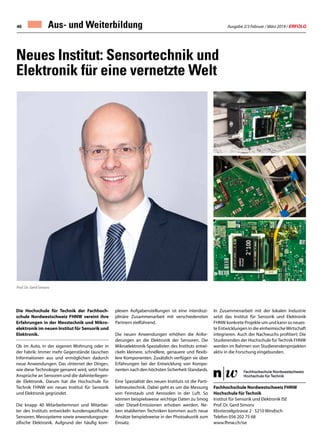 Ausgabe 2/3 Februar / März 2019 / ERFOLG46
Neues Institut: Sensortechnik und
Elektronik für eine vernetzte Welt
Die Hochschule für Technik der Fachhoch-
schule Nordwestschweiz FHNW vereint ihre
Erfahrungen in der Messtechnik und Mikro-
elektronik im neuen Institut für Sensorik und
Elektronik.
Ob im Auto, in der eigenen Wohnung oder in
der Fabrik: Immer mehr Gegenstände tauschen
Informationen aus und ermöglichen dadurch
neue Anwendungen. Das «Internet der Dinge»,
wie diese Technologie genannt wird, setzt hohe
Ansprüche an Sensoren und die dahinterliegen-
de Elektronik. Darum hat die Hochschule für
Technik FHNW ein neues Institut für Sensorik
und Elektronik gegründet.
Die knapp 40 Mitarbeiterinnen und Mitarbei-
ter des Instituts entwickeln kundenspezifische
Sensoren, Messsysteme sowie anwendungsspe-
zifische Elektronik. Aufgrund der häufig kom-
plexen Aufgabenstellungen ist eine interdiszi-
plinäre Zusammenarbeit mit verschiedensten
Partnern zielführend.
Die neuen Anwendungen erhöhen die Anfor-
derungen an die Elektronik der Sensoren. Die
Mikroelektronik-Spezialisten des Instituts entwi-
ckeln kleinere, schnellere, genauere und flexib-
lere Komponenten. Zusätzlich verfügen sie über
Erfahrungen bei der Entwicklung von Kompo-
nenten nach den höchsten Sicherheit-Standards.
Eine Spezialität des neuen Instituts ist die Parti-
kelmesstechnik. Dabei geht es um die Messung
von Feinstaub und Aerosolen in der Luft. So
können beispielsweise wichtige Daten zu Smog
oder Diesel-Emissionen erhoben werden. Ne-
ben etablierten Techniken kommen auch neue
Ansätze beispielsweise in der Photoakustik zum
Einsatz.
Fachhochschule Nordwestschweiz FHNW
Hochschule für Technik
Institut für Sensorik und Elektronik ISE
Prof. Dr. Gerd Simons
Klosterzelgstrasse 2 · 5210 Windisch
Telefon 056 202 75 68
www.fhnw.ch/ise
In Zusammenarbeit mit der lokalen Industrie
setzt das Institut für Sensorik und Elektronik
FHNW konkrete Projekte um und kann so neues-
te Entwicklungen in die einheimischeWirtschaft
integrieren. Auch der Nachwuchs profitiert: Die
Studierenden der Hochschule fürTechnik FHNW
werden im Rahmen von Studierendenprojekten
aktiv in die Forschung eingebunden.
Prof. Dr. Gerd Simons
Aus- und Weiterbildung
 
