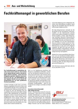 Ausgabe 2/3 Februar / März 2019 / ERFOLG48
Fachkräftemangel in gewerblichen Berufen
Der Fachkräftemangel in gewerblichen Be-
rufen nimmt immer weiter zu. Eine Ursache
ist der digitale Wandel, welcher viele Berufs-
bilder markant verändert – damit sind neue
Fähigkeiten gefordert. Welchen Zusammen-
hang hat die Aus- und Weiterbildung mit
dem digitalen Wandel und was können Bil-
dungsinstitute tun, um mehr qualifiziertes
Personal auszubilden?
Es fehlen Fachkräfte an allen Ecken und Enden:
Adäquat ausgebildetes Personal zu finden, wird
in gewerblichen Berufen immer schwieriger. Die
wiederkehrenden Stellenausschreibungen deu-
ten darauf hin, dass die Nachfrage nach gut
ausgebildeten Personal konstant bleibt. Gefragt
sind vor allem Mitarbeitende mit spezifischen
Fähigkeiten, welche im Zusammenhang mit der
Digitalisierung stehen. Damit werden gewisse
Qualifikationen immer weniger wichtig, wäh-
rend andere an grosser Bedeutung gewinnen.
Von diesem Wandel betroffen sind vor allem
technische Berufe, deren Berufsbild sich in den
letzten Jahren markant verändert hat.
Nicht nur die Digitalisierung beeinflusst den
Mangel an ausgebildeten Fachkräften, sondern
auch der demografische Wandel. Die hohe An-
zahl an Pensionierungen in den nächsten Jahren
verschärft die Lage weiterhin, da bedeutend
weniger Nachwuchs auf die freien Posten nach-
rückt. Angesichts dieser Entwicklung werden
für die Branche gezielte Anstrengungen in Aus-
und Weiterbildungen immer mehr zu einem der
wichtigsten Handlungsfelder – damit für die
heutige Zeit die richtigen Lerninhalte vermittelt
werden.
Innovatives Unterrichtsmodell:
high-voltage-learning®
Das SIU – Schweizerisches Institut für Unterneh-
merschulung – passt nicht nur ihre Lerninhalte
aktuellen Entwicklungen an, sondern hat sich
in den letzten Jahren auch intensiv mit den ge-
gebenen Herausforderungen der Arbeitswelt
auseinandergesetzt und eine Lösung gefunden:
high-voltage-learning®. high-voltage-learning®
ist eine neue Form der Stoffvermittlung, die lern-
willigen Personen auch bei hoher beruflicher
und privater Belastung einen erfolgreichen Ab-
schluss einer Weiterbildung ermöglicht. Damit
trägt das SIU massgeblich dazu bei, dem Fach-
kräftemangel entgegenzuwirken.
Mit high-voltage-learning® verknüpft das SIU
die Vorteile aus den verschiedenen Unterrichts-
modellen, um den Teilnehmenden optimale
örtliche sowie zeitliche Flexibilität und trotzdem
höchste Qualität zu bieten. High-voltage-lear-
ning® beinhaltet: Klassischer Präsenzunterricht
und virtuelles Klassenzimmer sowie Lernvideos,
in denen Teilnehmende und Dozierende an ei-
nem beliebigen Ort mit einer Internetverbin-
dung sein können. Erstmals wurde das Unter-
richtsmodell bei den Weiterbildungen aus der
Elektrobranche vor über einem Jahr erfolgreich
umgesetzt. Ab April 2019 wird auch die be-
triebswirtschaftliche Weiterbildung Fachleute
Unternehmensführung KMU erstmals mit high-
voltage-learning® durchgeführt.
Arbeiten Sie in einem gewerblichen Beruf, brau-
chen noch eine betriebswirtschaftliche Weiter-
bil-dung, haben aber nicht genug Zeit dafür, um
einen ganzen Wochentag in die Schule zu ge-
hen? Dann ist der Lehrgang Fachleute Unterneh-
mensführung KMU mit high-voltage-learning®
genau das Richtige für Sie.
Jetzt informieren www.siu.ch/fuf oder rufen Sie
uns an unter 044 515 72 70.
SIU Schweizerisches Institut
für Unternehmerschulung
Verena-Conzett-Strasse 23 · 8004 Zürich
Telefon 044 515 72 72 · www.siu.ch
Aus- und Weiterbildung
 