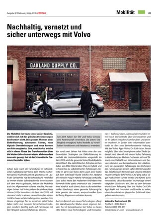 Ausgabe 2/3 Februar / März 2019 / ERFOLG 49
Volvo Car Switzerland AG
Postfach · 8050 Zürich
Telefon 0800 810 811
info@volvocars.com · www.volvocars.ch
Nachhaltig, vernetzt und
sicher unterwegs mit Volvo
Die Mobilität ist heute einer jener Bereiche,
welcher sich mit den grösstenVeränderungen
konfrontiert sieht. Die grossen Themen sind:
Elektrifizierung, autonomes Fahren, neue
digitale Dienstleistungen und neue Formen
von Fahrzeugbesitz. Eine jener Marke, welche
sich in dieser Phase der Transformation über
die letzten Jahre immer wieder als besonders
innovativ gezeigt hat ist der Schwedische Pre-
mium-HerstellerVolvo.
Schon kurz nach der Gründung im schwedi-
schen Göteborg hat Volvo dem Thema Sicher-
heit grosse Aufmerksamkeit geschenkt. Im Lau-
fe der Jahrzehnte hat der schwedische Hersteller
so immer wieder bahnbrechende Innovationen
auf dem Markt gebracht, welche die Mobilität
auch im Allgemeinen sicherer machte. Vor we-
nigen Jahren hat Volvo zudem die vielbeachtete
«Vision 2020» formuliert: ab dem Jahr 2020 soll
niemand mehr in einem neuen Volvo bei einem
Unfall schwer verletzt oder getötet werden. Um
dieses ehrgeizige Ziel zu erreichen setzt Volvo
dabei nicht nur neueste Sicherheitstechnolo-
gien sondern künftig auch auf Fahrzeuge mit
der Fähigkeit autonom fahren zu können.
Seit 2014 haben der SKV und Volvo Schweiz
eine Partnerschaft vereinbart, die jedem SKV
Mitglied ermöglicht, Volvo Modelle zu vorteil-
haften Konditionen und Rabatten zu erwerben.
Vor rund zwei Jahren hat Volvo eine der um-
fassendsten Strategien zur Elektrifizierung in-
nerhalb der Automobilindustrie vorgestellt. Im
Jahr 2019 wird die gesamte Volvo Modellpalette
elektrifiziert. Die elektrifizierten Antriebe reichen
dabei von Mild-Hybrid über Plug-in-Hybrid und
in Kürze bis zu vollelektrischen Fahrzeugen. Be-
reits im 2018 war Volvo denn auch jene Marke
auf dem Schweizer Markt welche mit Abstand
am meisten Plug-in-Hybrid Fahrzeuge verkaufte.
Dass Volvo heute bei modernen Antrieben eine
führende Rolle spielt unterstrich das Unterneh-
men kürzlich auch damit, dass es als erster Her-
steller überhaupt seine gesamte Fahrzeug-Pa-
lette gemäss der neuen, anspruchsvollen Euro
6d-Temp Abgasnorm anbieten konnte.
Auch im Bereich von neuenTechnologien pflegt
die skandinavische Marke einen eigenen An-
satz. So ist beispielsweise bei Volvo zu lesen
«Wir lieben neue Technologien und Innovatio-
nen – doch nur dann, wenn unsere Kunden im-
mer noch die Kontrolle über sie bewahren und
sie ihr Leben einfacher, komfortabler und siche-
rer machen». In Zeiten von «information over-
load» ist dies eine bemerkenswerte Haltung.
Mit der Volvo App «Volvo On Call» ist es heute
möglich, über das Smartphone oder Tablet je-
derzeit und überall mit einem Volvo Fahrzeug
in Verbindung zu bleiben. So lassen sich auf Di-
stanz eine Vielzahl von Informationen und Ser-
vices abrufen; wie beispielsweise die Lokalisie-
rung des geparkten Fahrzeuges, das Vorheizen
des Fahrzeuges an einem kalten Wintertag oder
das Abschliessen der Türen auf Distanz. Mit dem
neuen Kompakt-SUV Volvo XC40 ging Volvo so-
gar noch einen Schritt weiter und führte dank
innovativer, cloud-basierter Technologie einen
«digitalen Schlüssel» ein, der es dem Besitzer
erlaubt sein Fahrzeug über die «Volvo On Call»
App direkt mit Freunden und Familie zu teilen,
ohne dass dabei ein physischer Schlüssel über-
geben werden muss.
Mobilität
 