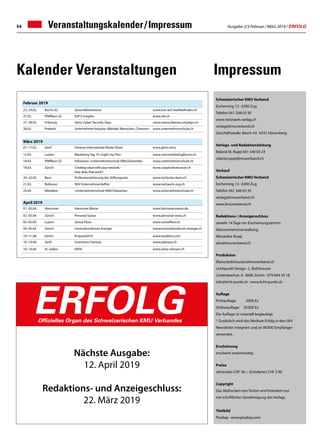 Ausgabe 2/3 Februar / März 2019 / ERFOLG54 Veranstaltungskalender / Impressum
Schweizerischer KMU Verband
Eschenring 13 · 6300 Zug
Telefon 041 348 03 30
www.netzwerk-verlag.ch
verlag@kmuverband.ch
Geschäftsstelle: Bösch 43 · 6331 Hünenberg
Verlags- und Redaktionsleitung
Roland M. Rupp 041 348 03 33
roland.rupp@kmuverband.ch
Verkauf
Schweizerischer KMU Verband
Eschenring 13 · 6300 Zug
Telefon 041 348 03 35
verlag@kmuverband.ch
www.kmuverband.ch
Redaktions- / Anzeigenschluss
Jeweils 14 Tage vor Erscheinungstermin
Abonnementsverwaltung:
Alexandra Rupp
abo@kmuverband.ch
Produktion
liliane.boltshauser@kmuverband.ch
Lichtpunkt Design · L. Boltshauser
Lindenbachstr. 8 · 8006 Zürich · 079 694 54 18
info@licht-punkt.ch · www.licht-punkt.ch
Auflage
Printauflage:	 5000 Ex
Onlineauflage:	 30 000 Ex
Die Auflage ist notariell beglaubigt.
* Zusätzlich wird das Medium Erfolg in den SKV
Newsletter integriert und an 90 000 Empfänger
versendet.
Erscheinung
erscheint zweimonatig
Preise
Jahresabo CHF 36.–, Einzelpreis CHF 3.90
Copyright
Das Abdrucken von Texten und Inseraten nur
mit schriftlicher Genehmigung des Verlags.
Titelbild
Pixabay · www.pixabay.com
Nächste Ausgabe:
12. April 2019
Redaktions- und Anzeigeschluss:
22. März 2019
ERFOLGOffizielles Organ des Schweizerischen KMU Verbandes
Februar 2019
23.-24.02.	 Buchs SG Gesundheitsmesse www.lust-auf-wohlbefinden.ch
27.02. Pfäffikon SZ SUFZ Insights www.ufz.ch
27.-28.02. Fribourg Swiss Cyber Security Days www.swisscybersecuritydays.ch
28.02. Pratteln Unternehmer-Impulse «Wandel, Menschen, Chancen» www.unternehmerschule.ch
März 2019
07.-17.03. Genf Geneva International Motor Show www.gims.swiss
12.03. Luzern Marketing Tag 19 «Light my Fire» www.swissmarketingforum.ch
14.03. Pfäffikon SZ Infoanlass «Unternehmerschule KMU/Gewerbe» www.unternehmerschule.ch
18.03. Zürich Creating value with your network -
how does that work?
www.cooperativesuisse.ch
20.-22.03. Bern Professionalisierung des Stiftungsrats www.rochester-bern.ch
21.03. Rotkreuz SKV Unternehmertreffen www.netzwerk-zug.ch
25.03. Wetzikon «Unternehmerschule KMU/Gewerbe» www.unternehmerschule.ch
April 2019
01.-05.04. Hannover Hannover Messe www.hannovermesse.de
02.-03.04. Zürich Personal Suisse www.personal-swiss.ch
03.-05.04. Luzern Suisse Floor www.suissefloor.ch
04.-05.04 Zürich Innovationsforum Energie www.innovationsforum-energie.ch
10.-11.04. Zürich	 Empack2019	 www.easyfairs.com
10.-14.04. Genf Inventions Geneva www.palexpo.ch
10.-14.04 St. Gallen OFFA www.olma-messen.ch
ImpressumKalender Veranstaltungen
 