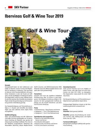 Ausgabe 2/3 Februar / März 2019 / ERFOLG6
Ibervinos Golf  Wine Tour 2019
Konzept
Konzeptionell bieten wir den Golferinnen und
Golfer im Rahmen unserer Turniere die Möglich-
keit ihr Handicap zu verbessern. Dies geschieht
im Rahmen eines freundschaftlichen und sport-
lichen Ambientes in dem die Freude am Golf-
sport und der Geselligkeit im Vordergrund stehen.
Die Organisation sorgt für einen Halfway-Snack.
Für die Zeit zwischen dem Eintreffen der einzelnen
Flight und der Rangverkündigung mit Preisverlei-
hung wird für Unterhaltung gesorgt.
Die Rangverkündigung und Preisverleihung er-
folgt ca. ½ Stunde nach Eintreffen des letzten
Flight und wird während einem Apéro Riche
durchgeführt.
Spielberechtigung
Spiel- und preisberechtigt sind alle Golferinnen
und Golfer mit einem Mindestalter von 18 Jahren,
einem Handicap ab Platzreife resp. gemäss der
Zulassung des jeweiligen Golfclubs. Pros sind von
der Teilnahme ausgeschlossen. Teilnehmer des
Veranstalters (ibervinos), dessen Medien-Partner
(Golf  Country und SKV/Schweizerischer KMU
Verband) sowie der Official Supplier-Partner sind
spiel- aber nicht preisberechtigt.
Turnierform
Gespielt wird nach der Spielform Stableford
Einzelwertung, über 18 Löcher in zwei Kate-
gorien. Die Kategorie-Einteilung erfolgt in Ab-
sprache mit dem gastgebenden Golfclub ab-
hängig von der Anzahl Teilnehmer und dem
Durchschnitts-Handicap.
Preise
•	 Bruttowertung 1. Rang Damen und Herren
• 	Kategorie 1: 1. bis 3. Preis Nettowertung
• 	Kategorie 2: 1. bis 3. Preis Nettowertung
Spezialpreise sind vorgesehen:
• Nearest to the Golf  Wine Bottle
	 Damen und Herren
• Scorekarten-Ziehung(en)
• Nearest to the Line Damen und Herren
• Hit the Circle Damen und Herren
Gesamtpreissumme
Dank unseren Partnern ist es uns möglich, an
jedem Turnier viele tolle Preise mit einer Preis-
summe von über CHF 2‘000.– zu übergeben.
Die Organisation sorgt jeweils für einen Half-
way-Snack.
Die Rangverkündigung und Preisverleihung er-
folgt bei einem gemütlichen Apéro Riche.
Preisberechtigte Teilnehmer müssen an der Preis-
verleihung persönlich anwesend sein.
Kosten
Greenfee: Gäste gemäss Golfclub.
Matchfee: gemäss Ausschreibung der einzel-
nen Turniere (inkl. Halfway-Snack und Apéro
Riche, max. 60.– CHF).
Turnieranmeldung(en)
Ab April beim jeweiligen Golfclub oder gemäss
Ausschreibung.
SKV Partner
 