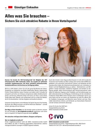 Ausgabe 2/3 Februar / März 2021 / ERFOLG
12
Kennen Sie bereits Ihr SKV-Vorteilsportal? Als Mitglied des SKV
Schweizerischen KMU Verbandes haben Sie Zugriff auf zahlreiche
namhafte Angebotspartner, die Ihnen attraktive Einkaufsvorteile,
Sonderkonditionen und Services zur Verfügung stellen.
Mit bis zu 60% Rabatt, sichern Sie sich die ganze Bandbreite des Online-
Shoppings aus Kategorien wie Mode, Multimedia, Beauty, Lebensmittel,
Fitness, Freizeit, Wohnen, Autos, Finanzen und vielem mehr. So kaufen Sie
entspannt und sicher von Zuhause und geniessen dabei attraktive Kondi-
tionen und Services. Bekannte Shops wie Puma, Zur Rose, Lunch Check,
Teufel, baby-walz, Zalando und Lampenwelt sind nur einige der Marken,
die für Sie bereitstehen. Und das Angebot wird laufend erweitert.
Geniessen Sie das Sparen und entdecken SieTag fürTag neueTop-Vorteile,
die Ihnen den Alltag versüssen und all Ihre Wünsche abdecken – schnell,
einfach, günstig und von Zuhause.
Der Weg zu Ihren Vorteilen: Um die Vorteile nutzen zu können, müssen
Sie sich einmalig auf skv.mitgliedervorteile.ch registrieren und schon
kann es losgehen. Ihr Registrierungscode lautet: pLMGez
Wir wünschen viel Spass beim Stöbern, Shoppen und Sparen.
Wer ist mitgliedervorteile.ch?
Hinter mitgliedervorteile.ch steht die MIVO mitarbeitervorteile GmbH
(kurz MIVO), ein 2001 in Hamburg gegründetes Unternehmen, welches
massgeschneiderte Lösungen im B2B2E-Segment anbietet.
Alles was Sie brauchen –
Sichern Sie sich attraktive Rabatte in Ihrem Vorteilsportal
Durch den Eintritt in den Degussa Bank Konzern im Jahr 2016 wurde der
Firmensitz nach Frankfurt am Main verlegt. Doch seinem Ziel ist MIVO treu
geblieben und unterstützt Unternehmen, Vereine und Verbände seit fast
zwanzig Jahren dabei, die Arbeitnehmerzufriedenheit und -motivation zu
fördern und die Mitgliederbindung zu stärken. Arbeitnehmern und Mit-
gliedern werden besondere, rabattierte Angebote und Vorteile zur Ver-
fügung gestellt. Jedem Partnerverband oder Partnerunternehmen steht
dabei ein exklusiver Zugang zu den Produkten und Serviceleistungen aus
allen Lebensbereichen zur Verfügung. In Verbindung mit den interaktiven
Funktionen bietet MIVO seinen Partnern einen zuverlässigen Service aus
einer Hand und hat von seinen vier Standorten aus stets ein offenes Ohr
für Feedback, Anregungen und Wünsche seiner Partner und User. Über
2.600 Unternehmen, Vereine und Verbände aus Deutschland, Österreich
und der Schweiz sind bereits überzeugt.
Immer für Sie da: Herr Ralf Stein
Zweigniederlassung Zürich
MIVO mitarbeitervorteile GmbH
MIVO mitarbeitervorteile GmbH
Zweigniederlassung Zürich · Hagenholzstrasse 83b · 8050 Zürich
Telefon 079 754 72 39 · ralf.stein@mitarbeitervorteile.ch
Günstiger Einkaufen
 