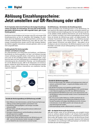 Ausgabe 2/3 Februar / März 2021 / ERFOLG
16 Digital
Ablösung Einzahlungsscheine:
Jetzt umstellen auf QR-Rechnung oder eBill
Die QR-Rechnung – die Evolution des Einzahlungsscheins
Direkte Nachfolgerin der Einzahlungsscheine ist die QR-Rechnung. Sie
kann gedruckt oder digital ausgestellt werden und besteht weiterhin aus
einem Zahlteil und einem Empfangsschein. Der Swiss QR Code in der Mit-
te des Zahlteils enthält sämtliche Informationen, die auf der Rechnung
auch in Textform ersichtlich sind. Rechnungsempfänger können bereits
heute die Vorteile der QR-Rechnung nutzen und digital bezahlen. Die
Schweizer Finanzinstitute haben ihre Mobile- und E-Banking-Lösungen
entsprechend angepasst, damit Rechnungsempfänger ihre QR-Rech-
nungen bequem einscannen und zahlen können – ganz gleich, ob als
Privatperson oder als Unternehmen. Die QR-Rechnung kann auch in den
Poststellen verwendet und per Zahlungsauftrag im Couvert an die Bank
versandt werden.
Per 30. September 2022 nimmt PostFinance die heutigen Einzahlungs-
scheine vom Markt. Für Unternehmen, die noch nicht auf die Nachfol-
geprodukte QR-Rechnung oder eBill umgestellt haben, gibt es jetzt
Handlungsbedarf.
PostFinance hat das Enddatum der heutigen roten (ES) und orangen (ESR)
Einzahlungsscheine auf den 30. September 2022 festgelegt. Sie unter-
stützt damit die Digitalisierung des Zahlungsverkehrs und die entspre-
chenden Nachfolgeprodukte QR-Rechnung sowie eBill. Die roten und
orangen Einzahlungsscheine werden somit für alle Schweizer Bankkun-
den definitiv abgelöst. Unternehmen sind jetzt gefordert, sofern sie noch
nicht umgestellt haben.
Handlungsbedarf für Rechnungssteller
mit Hard- und Software-Lösungen
Der Zahlungsverkehr und insbesondere die Kreditoren- und Debitoren-
buchhaltung von Rechnungsstellern mit Hard- und Software-Lösungen
müssen rechtzeitig umgestellt werden. Unternehmen, die sich bis heute
noch nicht mit der Umstellung befasst haben, wird empfohlen, umge-
hend ihre Bank und ihren Softwarepartner zu kontaktieren. Diese leisten
Unterstützung bei den erforderlichen Planungs- und Umstellungsarbei-
ten auf die QR-Rechnung bzw. eBill. Ist die Infrastruktur erst einmal an-
gepasst, verläuft der ganze Fakturierungs- und Zahlungsprozess deutlich
effizienter. Zudem profitieren Unternehmen von erweiterten Cash-Ma-
nagement-Optionen.
Abbildung «Die Digitalisierung der Rechnungsstellung»
Vorteile der Rechnungsstellung mit QR-Rechnung und eBill
• 	Mehr Effizienz in der Administration, weil der Prozess der Rechnungs-
	 stellung und des Zahlungsverkehrs automatisiert wird.
•	Vereinfachter Zahlungsabgleich, weil weniger manueller
	 Aufwand anfällt.
• 	Weniger Fehler, weil alle Zahlungsinformationen elektronisch
	 übermittelt werden.
• 	Geringerer Arbeitsaufwand, weil die Bestellung vorbedruckter
	 Einzahlungsscheine wegfällt.
• 	Weniger oder gar kein Papierverbrauch.
• 	Unternehmen haben die Wahl zwischen der QR-Rechnung und
	 eBill – auch eine Kombination beider Lösungen ist möglich –
	 je nach Bedürfnis des Unternehmens und der Kunden.
Abbildung «Ablösung Einzahlungsscheine»
Vorteile für QR-Rechnungssteller
•	Druck von Rechnungen inkl. Zahlteil und Empfangsschein direkt auf
	 weissem, perforiertem Papier – vorgedruckte Belege werden nicht 	
	 mehr benötigt.
•	Die QR-Rechnung kann auch papierlos gestellt werden.
•	Einfachere und schnellere Rechnungsstellung in CHF und EUR direkt
	 in der Fakturierungslösung ohne ESR- bzw. BESR-Vereinbarung.
•	Eine bestehende ESR-Referenz kann eins zu eins übernommen und 	
	 als QR-Referenz weiterverwendet werden, immer in Kombination mit
	 einer QR-IBAN.
•	Die «Structured Creditor Reference» (SCOR) vereinfacht die Zu-
	 ordnung einer Zahlung in der Debitorenbuchhaltung mit einer
	 für jede Transaktion einmaligen Identifikationsnummer. Sie kann
	 in Kombination mit der IBAN sowohl in der Schweiz als auch
	 international genutzt werden.
•	Zahlungseingänge werden vollautomatisch verarbeitet.
eBill – die digitale Rechnung für die Schweiz
eBill geht deutlich weiter als die QR-Rechnung und ermöglicht bereits
heute ein nahtloses digitales Bezahlen in der Schweiz: Rechnungssteller
senden Rechnungen direkt und sicher ins E- und M-Banking ihrer Kunden.
Diese prüfen alle Angaben online und können die Rechnung per Knopf-
druck zur Zahlung freigeben. Rechnungssteller reduzieren ihren Aufwand
und profitieren von zuverlässigen Zahlungseingängen und behalten die
Kontrolle über den Rechnungsprozess.
 
