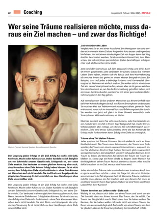 Ausgabe 2/3 Februar / März 2021 / ERFOLG
22 Coaching
Der Ursprung jeden Erfolgs ist ein Ziel. Erfolg hat nichts mit Geld,
Reichtum, Macht oder Ruhm zu tun. Dabei handelt es sich lediglich
um ein Scheinbild unserer Gesellschaft. Erfolgreich ist, wer seine
Ziele erreicht. Das bedeutet in einem gleichen Atemzug aber auch,
dass Menschen ohne Ziele keinen Erfolg haben können. Es ist nicht
nur so, dass Erfolg ohne Ziele nicht funktioniert – ohne Ziele können
wir Menschen auch nicht handeln. Sie sind Dreh- und Angelpunkt der
physischen Steuerung. Es ist tatsächlich so, dass Handlungen ohne
Ziele unvorstellbar sind.
Der Ursprung jeden Erfolgs ist ein Ziel. Erfolg hat nichts mit Geld,
Reichtum, Macht oder Ruhm zu tun. Dabei handelt es sich lediglich
um ein Scheinbild unserer Gesellschaft. Erfolgreich ist, wer seine Zie-
le erreicht. Das bedeutet in einem gleichen Atemzug aber auch, dass
Menschen ohne Ziele keinen Erfolg haben können. Es ist nicht nur so,
dass Erfolg ohne Ziele nicht funktioniert – ohne Ziele können wir Men-
schen auch nicht handeln. Sie sind Dreh- und Angelpunkt der phy-
sischen Steuerung. Es ist tatsächlich so, dass Handlungen ohne Ziele
unvorstellbar sind.
Ziele verändern Ihr Leben
Vergleichen Sie es mit einer Autofahrt: Die Wenigsten von uns wer-
den sich ohne ein klares Ziel vor Augen ins Auto setzen und irgendwo
hinfahren. Nur mit einem eindeutigen Ziel vor Augen kann der Weg
dorthin beschreitet werden. Es ist ein unbestrittener Fakt, dass Men-
schen, die sich mit ihren persönlichen Zielen beschäftigen erfolgrei-
cher sind, als Menschen ohne Ziele.
Ziele sind der Startschuss auf dem Weg zum Erfolg und eines kann
ich Ihnen garantieren: Ziele verändern ihr Leben. Sobald Sie in Ihrem
Leben Ziele haben, ändern sich Ihr Fokus und Ihre Wahrnehmung.
Ich möchte Ihnen das gerne an einem kleinen Beispiel erklären. Ein
Beispiel, dass auf jedes x-beliebige Lebens- und Karriereziel über-
tragbar ist. Nehmen wir einfach mal an, Sie wollen sich in absehbarer
Zeit ein neues Smartphone kaufen, wissen aber nicht genau welches.
Von dem Moment an, wo Sie die Entscheidung getroffen haben, sich
ein neues Gerät zu kaufen, werden Sie mit einer ganz anderen Wahr-
nehmung durch den Tag gehen.
Auf einmal achten Sie bei anderen Menschen aus Ihrem Umfeld oder
bei Ihren Arbeitskollegen darauf, was für ein Smartphone sie besitzen.
Sie machen Halt vor Telekommunikationsgeschäften, gehen in Fach-
märkte und lesen sich im InternetTest- und Erfahrungsberichte durch.
Sie werden von jetzt auf gleich in Ihrer Umwelt wesentlich mehr
Smartphones aktiv wahrnehmen, als bisher.
Gleiches passiert, wenn Sie sich neue Lebens- oder Karriereziele set-
zen. Sobald sich ein Ziel in Ihrem Kopf festgesetzt hat, macht Ihr Un-
terbewusstsein alles nötige, um dieses Ziel schnellstmöglich zu er-
reichen. Ziele sind etwas Substantielles, ohne die das Konstrukt des
Erfolgs nicht funktionieren kann. Erfolg ohne Ziele ist unmöglich.
Träume ohne Ziel bleiben Träume
Jeder von uns hat Träume. Erinnern Sie sich vielleicht noch an Ihren
Kindheitstraum? Der Traum vom Astronauten, der Traum vom Profi-
sportler, der Traum von einem eigenen Unternehmen – was auch im-
mer Sie als kleines Kind im Kopf hatten. Dennoch gibt es wesentlich
weniger Menschen, die tatsächlich von sich behaupten können, ihren
Traum zu leben, als Menschen, bei denen der Traum ein Traum ge-
blieben ist. Eines sage ich Ihnen direkt zu Beginn: Jeder Mensch hat
die Möglichkeit seinen Traum Realität werden zu lassen. Alles was Sie
dafür brauchen ist ein Ziel, woraus eine Vision wird.
Jeder Mensch hat Träume oder zumindest etwas in seinem Kopf, dass
er gerne erreichen möchte – aber die Frage ist, ob es im Unterbe-
wusstsein auch als Ziel abgespeichert ist. Wer seineTräume realisieren
möchte muss daraus ein Ziel machen und von diesem Ziel muss es
eine klareVision in Ihrem Kopf geben. Haben Sie eineVision von Ihrem
Leben? Von Ihrer Karriere?
Träume bestehen aus Leidenschaft – Ziele auch
Wichtig ist nur, dass es sich dabei um einen Traum und somit um ein
Ziel handelt, dass von Ihnen kommt. Der Traum, der Sie erfüllt. Der
Traum, der Sie glücklich macht. Das Leben, dass Sie haben wollen. Die
Karriere, die Sie haben wollen. Ich rede nicht von einem Traum, der
Ihnen von aussen auferlegt wird. Auch nicht von einemTraum, von dem
Sie glauben, dass er die Erwartungshaltung der Gesellschaft erfüllt.
Wer seine Träume realisieren möchte, muss da-
raus ein Ziel machen – und zwar das Richtige!
Markus Czerner, Keynote Speaker, Bestsellerautor  Sportler
 