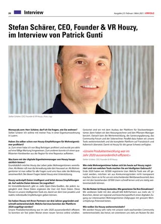 Ausgabe 2/3 Februar / März 2021 / ERFOLG
26 Interview
Stefan Schärer, CEO, Founder  VR Houzy,
im Interview von Patrick Gunti
Moneycab.com: Herr Schärer, darf ich Sie fragen, wie Sie wohnen?
Stefan Schärer: Ich wohne mit meiner Frau in einer Eigentumswohnung
in Luzern.
Haben Sie selber schon von Houzy-Empfehlungen für Wohneigentü-
mer profitiert?
Ja. Zum einen habe ich von Blog-Beiträgen profitiert und wurde pro-aktiv
auf eine fällige Wartung hingewiesen. Zum anderen konnte ich einen qua-
lifizierten Handwerker aus der Region für eine Reparatur aufbieten.
Was kann mir der digitale Eigenheimmanager von Houzy haupt-
sächlich bieten?
Grundsätzlich möchte Houzy das Leben jedes Wohneigentümers vereinfa-
chen. Als Mieter ruft man dieVerwaltung oder den Hauswart an. AlsWohnei-
gentümer ist man selber für alle Fragen rund ums Haus oder die Wohnung
verantwortlich. Bei diesen Fragen bietet Houzy eine Unterstützung.
Houzy verknüpft Daten intelligent und leitet daraus Empfehlungen
ab. Auf welche Daten können Sie zugreifen?
Im Immobilienbereich gibt es viele Open-Data-Quellen, die jedem zu-
gänglich sind. Diese Daten ergänzen die User mit ihren Daten. Diese
fliessen in unsere intelligenten Tools ein, damit wir dem User proaktiv und
reaktiv individuelle Empfehlungen geben können.
Sie haben Houzy mit Ihren Partnern vor drei Jahren gegründet und
schnell weiterentwickelt. Welche Services konnten der Plattform
2020 zugefügt werden?
Unsere Produktentwicklung war im Jahr 2020 ausserordentlich effizient.
So konnten wir fast jeden Monat einen neuen Service online schalten.
Stefan Schärer, CEO, Founder  VR Houzy. (Foto: zvg)
Gestartet sind wir mit dem Ausbau der Plattform für Stockwerkeigen-
tümer, dann haben wir den Heizungsrechner und den Pflanzen-Manager
lanciert. Danach kam die Wertentwicklung, die Sanierungsplanung, das
Community-Forum und der Solarrechner. Parallel dazu haben wir unsere
Tools weiterentwickelt und die komplette Plattform auf Französisch und
Italienisch übersetzt. Damit ist Houzy für die ganze Schweiz verfügbar.
«Unsere Produktentwicklung war im
Jahr 2020 ausserordentlich effizient.»
Stefan Schärer, CEO, Founder  VR Houzy
Wie viele Wohneigentümer haben sich bis heute auf Houzy regist-
riert und von welchen Tools machen Sie am häufigsten Gebrauch?
Ende 2020 haben wir 30’000 registrierte User. Welche Tools wie oft ge-
nutzt werden, möchten wir aus Konkurrenzgründen nicht transparent
machen. Denn es ist für uns ein entscheidender Wettbewerbsvorteil, dass
wir mit den bestehenden 30’000 Usern schnell lernen und uns stetig wei-
terentwickeln können.
Für die Nutzer ist Houzy kostenlos.Wie generieren Sie Ihre Einnahmen?
Wir verdienen Geld mit den aktuell 600 B2B-Partnern aus mehr als 12
Branchen, denen wir regional und branchenspezifisch einen digitalen Zu-
gang zur interessanten Wohneigentümer-Zielgruppe mit grossem Wert-
schöpfungs-Potenzial bieten.
Wie wollen Sie Houzy weiterentwickeln?
Wir werden Houzy sehr nahe mit unserer stark wachsenden Community
weiterentwickeln; das heisst, wir orientieren uns stets am Nutzen für den
 