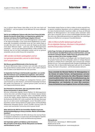 Ausgabe 2/3 Februar / März 2021 / ERFOLG 27
Interview
User. Je grösser dieser Nutzen, desto öfters ist ein User, eine Userin auf
der Plattform – und umso grösser ist der Mehrwert für unsere zahlenden
B2B-Partner.
Viel ist von intelligenten Zuhause oder dem Smart Home die Rede.
Werden Sie dereinst direkt Daten von Eigenheimen geliefert be-
kommen und daraus Ihre Empfehlungen abgeben können?
Das ist sicher eine Vision, wenn es der Wohneigentümer wünscht und
er die Datenschnittstellen zu den Smart-Home-Applikationen zur Verfü-
gung stellt. Grundsätzlich entscheidet immer der User, welche Daten er
uns gibt. Dies wird er oder sie nur tun, wenn der Output aus den Daten
einen klaren Mehrwert bietet – sprich das Leben als Wohneigentümer
vereinfacht – und wir die Datenschutzrichtlinien strikte einhalten. Dies
bedeutet, dass wir nie Daten weitergeben werden und sie nur genauso
verwenden, wie wir es dem Houzy User versprechen.
«Wir werden nie Daten weitergeben und sie
nur genauso verwenden, wie wir es dem Houzy
User versprechen.»
Wie fliessen generell Wohntrends in Ihre Services ein?
Im Bereich Wohntrends haben wir bisher noch nicht allzu viel gemacht.
Den ganzen Bereich Content werden wir aber im 2021 weiter ausbauen
und uns dabei an den Bedürfnissen der User ausrichten.
Im September hat Houzy in die Romandie expandiert, nun werden
alle Informationen auch auf Italienisch angeboten. Jetzt nehmen
Sie das Ausland ins Visier. Welcher Märkte sind dabei von besonde-
rem Interesse?
Im Moment gibt es erste Anfragen von strategischen Partnern und Fi-
nanz-Investoren aus dem deutsch- und französischsprachigen EU-Raum.
Wir werden eine Expansion im 1. Quartal genauer prüfen und dann je
nach Opportunität konkreter planen.
Das Potenzial ist unbestritten, aber wie präsentiert sich die
Konkurrenzsituation in diesem Markt?
Mit einer umfassenden digitalen Service-Plattform für Wohneigentümer
sind wir die ersten und bisher Einzigen in der Schweiz. Gewisse Banken
und Versicherungen haben inzwischen dieses Geschäftsfeld entdeckt
und für 2021 eigene, ähnliche Plattformen angekündigt. Von daher wird
die Konkurrenz ab Mitte 2021 sicher zunehmen. Wir sind aber überzeugt,
dass wir uns dank unserer Unabhängigkeit, unserer Neutralität und ins-
besondere unserem Startup Speed auch gegen grosse und finanzkräftige
Mitbewerber behaupten können. Unsere schnellen Learning Cycles mit
unserer stark wachsenden Community sind ein grosser Vorteil.
Mitte 2020 hat die UBS für ihre Immobilien-Plattform key4 eine
Minderheitsbeteiligung an Houzy erworben. Welche Schnittstellen
bestehen?
Wir werden die key4 Plattform der UBS in die Houzy-User-Journey-Prozes-
se integrieren und können so unseren Usern die bestmöglichen Hypothe-
kar-Konditionen für die Erst- und für die Refinanzierung anbieten.
Seit September gehört auch Baloise zu den Investoren.
Wie wertvoll ist es für Houzy, Teil der Ökosysteme von Banken
und Versicherern zu sein?
Moneycab.com
Helmuth Fuchs · Sternenweg 12 · 8840 Einsiedeln
Mobile 079 421 05 09
helmuth.fuchs@moneycab.com · www.moneycab.com
Houzy entwickelt die führende Plattform für Wohneigentümer in
der Schweiz mit starken Partnern, viel Expertenwissen und einer
schnell wachsenden Community. Das offene Ökosystem integriert
nutzerfreundliche Online-Tools wie die Immobilienbewertung, den
Erneuerungsfondsrechner oder den Pflanzenmanager und bringt
Wohneigentümer und Handwerker mit einem Klick zusammen.
HouzywirdlaufendumneueAngebote,PartnerundToolserweitert.
Diese beiden starken Partner zur Seite zu haben ist extrem wertvoll. Hou-
zy gewinnt zusätzliche Reputation und wir profitieren mittelfristig auch
von deren Kundenreichweite. Zusammen wollen wir Houzy als führende
Plattform für Wohneigentümer in der Schweiz weiter entwickeln. Dabei
gilt es aber zu beachten, dass wir unsere Unabhängigkeit bewahren, denn
dies wird unser Alleinstellungsmerkmal sein gegenüber den zukünftigen
Konkurrenz-Plattformen von grossen Finanzdienstleistern.
«Wie im Mannschafts-Spitzensport gilt auch
für ein digitales Startup: «the team is the product –
and the best product will win!»
Letzte Frage: Sie haben als Spitzensportler über 200 Länderspiele
für die Schweizer Handball-Nationalmannschaft bestritten und sind
neunfacher Schweizer Meister. Helfen Ihnen die gemachten Erfah-
rungen aus dieser Zeit in Ihrer heutigen Arbeit?
Ja, sehr, da es viele Parallelen und Analogien gibt. Zum Beispiel brauche
ich auf jeder Position den besten Mitspieler, welche im richtigen Moment
den Ball zur richtigen Person weiterspielt. Und es braucht den richtigen
Mindset mit Lern- und Leistungsbereitschaft, Disziplin, Kritikfähigkeit und
Team-Spirit. Wie im Mannschafts-Spitzensport gilt auch für ein digitales
Startup: «the team is the product – and the best product will win!».
 