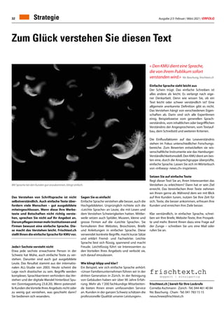 Ausgabe 2/3 Februar / März 2021 / ERFOLG
32
Zum Glück verstehen Sie diesen Text
Das Verstehen von Schriftsprache ist nicht
selbstverständlich. Auch einfache Texte über-
fordern viele Menschen – gut ausgebildete
miteingeschlossen. Wenn diese Ihre Werbe-
texte und Botschaften nicht richtig verste-
hen, sprechen Sie nicht auf Ihr Angebot an.
DarumpflegenimmermehrInstitutionenund
Firmen bewusst eine einfache Sprache. Die-
se macht das Verstehen leicht. Frischtext.ch
stellt Ihnen die einfache Sprache für KMU vor.
Jede/r Sechste versteht nicht
Etwa jede sechste erwachsene Person in der
Schweiz hat Mühe, auch einfache Texte zu ver-
stehen. Darunter sind auch gut ausgebildete
Leute. Das Resultat stammt aus der internatio-
nalen ALL-Studie von 2003. Heute scheint die
Lage noch drastischer zu sein. Begriffe werden
komplexer, Sprachbarrieren verhindern das Ver-
stehen und der digitale Wandel hinterlässt Spu-
ren (Sonntagszeitung 23.8.20). Wenn potenziel-
le Kunden dieVorteile Ihres Angebots nicht oder
zu wenig gut verstehen, was geschieht dann?
Sie bedienen sich woanders.
frischtext.ch | bereit für Ihre Lockrufe
Cornelia Aschmann · Zürich · Tel. 044 461 40 84
Nic Baschung · Cham · Tel. 041 783 15 15
neuschnee@frischtext.ch
Sagen Sie es einfach!
Einfache Sprache verstehen alle besser, auch die
Hochgebildeten. Ursprünglich richtete sich die
«Leichte Sprache» an Leute, die mit Lesen und
dem Verstehen Schwierigkeiten hatten. Mittler-
weile setzen auch Spitäler, Museen, kleine und
grosse Firmen auf die «Leichte Sprache». Sie
formulieren Ihre Websites, Broschüren, Briefe
und Anleitungen in einfacher Sprache. Diese
verwendet konkrete Begriffe, macht kurze Sätze
und erklärt Fremd- und Fachwörter. Leichte
Sprache liest sich flüssig, spannend und macht
Freude. Leichtfüssig führt sie Interessenten zu
den Vorteilen Ihres Angebots und verlockt sie,
sich darauf einzulassen.
Wie klingt klipp und klar?
Ein Beispiel, wie sich einfache Sprache anhört:
«Unser Familienunternehmen führen wir in der
dritten Generation in Zürich. In der Reinigung
von Gebäuden haben wir über 90 Jahre Erfah-
rung. Mehr als 1’200 fachkundige Mitarbeiten-
de bieten Ihnen einen umfassenden Service
an. Kunden in der ganzen Schweiz schätzen die
professionelle Qualität unserer Leistungen».
« Den KMU dient eine Sprache,
die von ihrem Publikum sofort
verstanden wird.» Nic Baschung, frischtext.ch
Einfache Sprache sieht leicht aus
Der Schein trügt. Das einfache Schreiben ist
alles andere als leicht. Es verlangt nach eige-
ner Denkarbeit. Denn wie wissen Sie, ob ein
Text leicht oder schwer verständlich ist? Eine
allgemein anerkannte Definition gibt es nicht.
Das Verstehen hängt von verschiedenen Eigen-
schaften ab. Darin sind sich alle ExpertInnen
einig. Beispielsweise vom generellen Sprach-
verständnis, vom inhaltlichen oder begrifflichen
Verständnis der Angesprochenen, vom Textauf-
bau, dem Schreibstil und weiteren Kriterien.
Die Einflussfaktoren auf das Leseverständnis
stehen im Fokus unterschiedlicher Forschungs-
bereiche. Zum Bewerten entwickelten sie wis-
senschaftliche Instrumente wie das Hamburger-
Verständlichkeitsmodell. Den KMU dient am bes-
ten eine, durch die Ansprechgruppe überprüfte,
einfache Sprache. Lassen Sie sich im Wörterbuch
von «infoeasy- news.ch» inspirieren.
Setzen Sie auf einfache Texte
Regt dieser Text Sie an, Ihren Interessenten das
Verstehen zu erleichtern? Dann hat er sein Ziel
erreicht. Das Vereinfachen Ihrer Texte nehmen
wir Ihnen gerne ab. Während dem wir mit Blick
auf Ihre Kunden tunen, nutzen Sie Ihre Zeit für
sich. Texte, die besser ankommen, erfreuen Ihre
Kunden und erreichen ihre Ziele besser.
Klar verständlich, in einfacher Sprache, schrei-
ben wir Ihre Briefe, Website-Texte, Ihre Prospek-
te und mehr. Brennt Ihnen dazu eine Frage auf
der Zunge – schreiben Sie uns eine Mail oder
rufen Sie an.
Mit Sprache bei den Kunden gut anzukommen, klingt einfach.
Strategie
 