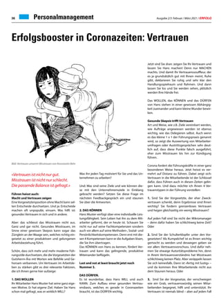 Ausgabe 2/3 Februar / März 2021 / ERFOLG
36 Personalmanagement
«Vertrauen ist nicht nur gut.
Misstrauen ist nicht nur schlecht.
Die passende Balance ist gefragt.»
Führen heisst auch:
Macht und Vertrauen zeigen
EineVorgesetztenposition ohne Macht kann sel-
ten Entscheide durchsetzen. Und ja: Entscheide
machen oft unpopulär, einsam. Was hilft ist:
gesundes Vertrauen in sich und in andere.
Aber: das schliesst das Misstrauen nicht aus.
Ganz und gar nicht. Gesundes Misstrauen, im
Sinne einer gewissen Skepsis kann sogar das
Zünglein an der Waage sein, welches richtig ein-
gesetzt zu einer produktiven und gelungenen
Arbeitsbeziehung führt.
Schön, dass sich mehr und mehr moderne Füh-
rungsstile durchsetzen, die die Vorgesetzten der
Gutsherrn-Ära mit Worten wie Befehle und Ge-
horsam verbannen. Um Vertrauen im Arbeitsle-
ben zu stärken gibt es drei relevante Faktoren,
die ich Ihnen gerne hier aufzeige:
1. DAS WOLLEN
Ihr Mitarbeiter Hans Muster hat seine ganz eige-
nen Motive. Er hat eigene Ziel. Haben Sie Hans
schon mal gefragt, was er wirklich WILL?
Was ihn jeden Tag motiviert für Sie und das Un-
ternehmen zu arbeiten?
Und: Was sind seine Ziele und wie können die-
se mit den Unternehmensziele in Einklang
gebracht werden? Setzen Sie diese Frage im
nächsten Feedbackgespräch ein und staunen
Sie über die Antworten.
2. DAS KÖNNEN
Hans Muster verfügt über eine individuelle Leis-
tungsfähigkeit. Sein Leben hat ihn zu dem Mit-
arbeiter geformt, der er heute ist. Schauen Sie
nicht nur auf seine Fachkompetenzen sondern
auch vor allem auf seine Methoden-, Sozial- und
Persönlichkeitskompetenzen. Denn erst mit die-
sen 4 Kompetenzen kann er die Aufgaben lösen,
die Sie ihm übertragen.
Das KÖNNEN von Hans zu kennen, fördert Ver-
trauen und kann das gelingende, produktive
Miteinander beflügeln.
Last and not at least braucht jetzt noch
Nummer 3.
DAS DÜRFEN.
Es ist wunderbar, dass Hans WILL und auch
KANN. Zum Aufbau einer gesunden Vertrau-
ensbasis, welches es gerade in Coronazeiten
braucht, ist das DÜRFEN wichtig.
Erfolgsbooster in Coronazeiten: Vertrauen
Jetzt sind Sie dran: zeigen Sie Ihr Vertrauen und
lassen Sie Hans machen! Denn nur MACHEN
machts. Und damit Ihr Vertrauenssouffleur, der
es ja grundsätzlich gut mit Ihnen meint, Ruhe
gibt, deklarieren Sie ruhig und sehr klar den
Handlungsspielraum und Rahmen. Und dann
lassen Sie los und Sie werden sehen, plötzlich
werden Ihre Hände frei.
Das WOLLEN, das KÖNNEN und das DÜRFEN
von Hans stehen in einer gewissen Abhängig-
keit zueinander und kann kleine Wunder bewir-
ken.
Gesunde Skepsis trifft Vertrauen
Art und Weise, wie z.B. Ziele vereinbart werden,
wie Aufträge angewiesen werden ist ebenso
wichtig, wie das Delegieren selbst. Auch wenn
es das kleine 1 x 1 der Führungspraxis genannt
wird, so zeigt die Auswertung von Mitarbeiter-
umfragen oder Austrittsgesprächen sehr deut-
lich auf, dass diese Punkte falsch ausgeführt,
eher zum Misstrauen bis hin zur Kündigung
führen.
Corona fordert die Führungskräfte in einer ganz
besonderen Weise heraus. Jetzt heisst es ver-
mehrt auf Distanz zu führen. Dabei zeigt sich:
Vertrauen in die Mitarbeitende ist der Schlüssel
dafür, dass Führen auch in diesen Zeiten gelin-
gen kann. Und dazu möchte ich Ihnen 4 Ver-
trauenstypen in der Führung vorstellen:
1. Sind Sie der Vorgesetzte, der eher Zweck-
vertrauen schenkt, denn Ergebnisse sind Ihnen
wichtig? Sie fordern grenzenloses Vertrauen
und hegen gleichzeitig ein wenig Misstrauen?
Auf jeden Fall sind Sie nicht der Mikromanager
– denn dafür haben Sie schlichtweg keine Zeit?
Oder
2. Sind Sie der Schulterklopfer unter den Vor-
gesetzten? Als Kumpelchef ist es Ihnen wichtig
gemocht zu werden und deswegen geben sie
vor allen: Vertrauensvorschuss. Und dafür neh-
men Sie etwaige Autoritätsprobleme hin, denn
in Ihrem Vertrauensverständnis hat Misstrauen
schlichtweg keinen Platz. Aber veräppeln lassen
Sie sich keinesfalls. Dann ist «fertig mit lustig» –
und da kommen Ihre Mitarbeitende nicht aus
dem Staunen heraus. Oder
3. Sind Sie der Vorgesetze, der verschwiegen
wie ein Grab, vertrauenswürdig seinen Mitar-
beitenden begegnet, hilft und unterstützt. Ihr
Vertrauen ist niemals blind – aber auf jeden Fall
Bild: Vertrauen umarmt Misstrauen von Konstantin Behr
 