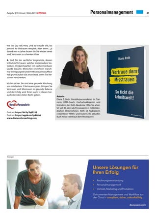 Ausgabe 2/3 Februar / März 2021 / ERFOLG 37
mit viel (zu viel) Herz. Und es braucht viel, bis
jemand Ihr Vertrauen verspielt. Aber wenn…ja
dann kann es Jahre dauern bis Sie wieder bereit
sind, Vertrauen zu schenken. Oder
4. Sind Sie der sachliche Vorgesetzte, dessen
kritisches Vertrauen, welcher insbesondere Sta-
tistiken, Vergleichszahlen mit recherchierbarer
Quelle braucht. Menschen sind Ihnen manch-
mal wenig suspekt und Ihr Misstrauenssouffleur
hat grundsätzlich das erste Wort, wenn Sie Ver-
trauen verschenken.
Ich bin sicher: Sie sind eine gesunde Mischung
von mindestens 2 Vertrauenstypen. Bringen Sie
Vertrauen und Misstrauen in gesunde Balance
und der Erfolg wird Ihnen auch in diesen her-
ausfordernden Zeiten Recht geben.
Podcast: https://bit.ly/3qIS333
Podcast: https://apple.co/3p848yd
www.dianarothcoaching.com
Personalmanagement
Anzeigen
Autorin
Diana T. Roth (Herzblutpersonalerin) ist Trai-
nerin, HRM-Coach, Hochschuldozentin und
Gründerin der Roth-Akademie HRM. Sie arbei-
tet seit 30 Jahre als Personalerin in mittelstän-
dischen Unternehmen. Roth ist Podcasterin
(«Abenteuer HRM») und Autorin. Ihr aktuelles
Buch heisst «Vertraue dem Misstrauen»
 