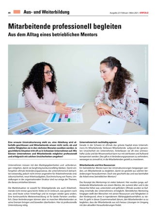 Ausgabe 2/3 Februar / März 2021 / ERFOLG
40
Eine erneute Umstrukturierung steht an, eine Abteilung wird al-
lenfalls geschlossen und Mitarbeitende wissen nicht recht, ob und
welche Tätigkeiten sie in den nächsten Monaten ausüben werden. ie
geschilderte Situation tritt oft so in Schweizer Unternehmen auf.Wie
können Unternehmen und Mitarbeitende möglichst professionell
und erfolgreich mit solchen Unsicherheiten umgehen?
Unternehmen müssen mit den Marktgegebenheiten und -anforderun-
gen mitgehen, damit sie langfristig konkurrenzfähig bleiben. Damit ein-
hergehen oftmals Veränderungsprozesse, die unternehmerisch betrach-
tet notwendig, jedoch nicht immer angenehm für Arbeitnehmende sind.
Jobunsicherheit, neue Arbeitsaufgaben, Durchmischung von Teams, Um-
stellungen in der organisationalen Struktur sind nur einige der Themen,
die daraus entstehen können.
Die Marktsituation ist sowohl für Arbeitgebende wie auch Arbeitneh-
mende nicht immer ganz leicht. Vieles ist im Umbruch, was gestern noch
war, wird heute schon hinterfragt und ist morgen wieder ganz anders.
Eine kontinuierliche Weiterentwicklung ist für beide Parteien unerläss-
lich. Diese Veränderungen können aber so manchen Mitarbeitenden an
seine Grenzen bringen und bisweilen überfordern. Hier ist professionelle
Unterstützung nötig.
Unternehmerisch nachhaltig agieren
Gerade in der Schweiz ist oftmals das grösste Kapital eines Unterneh-
mens ihr Mitarbeitende. Verlassen Mitarbeitende aufgrund der genann-
ten Unsicherheit ein Unternehmen, hinterlassen sie oft eine schmerz-
hafte Lücke und derWissensverlust kann nur mit viel Kosten und Aufwand
kompensiert werden. Dies gilt es inVeränderungsprozessen zu verhindern,
weswegen es sinnvoll ist, in die Mitarbeitenden gezielt zu investieren.
Mitarbeitende und ihre Ressourcen
Ein betrieblicher Mentor kann bei Umstrukturierungen beigezogen wer-
den, um Mitarbeitende zu begleiten, damit sie gestärkt aus solchen Ver-
änderungen herauskommen. Doch wie geschieht das und was beinhaltet
die Arbeit eines betrieblichen Mentors?
Das Konzept des Mentorings ist vielen bekannt. Hier wurden junge, auf-
strebende Mitarbeitende von einem Mentor, der zumeist älter und in der
Hierarchie höher war, unterstützt und gefördert. Oftmals wurden so Auf-
stieg innerhalb des Unternehmens ermöglicht. Betriebliches Mentoring
hingegen stellt den Menschen mit seinen Ressourcen und Fähigkeiten in
den Vordergrund, ohne in irgendeinem Abhängigkeitsverhältnis zu ste-
hen. Es geht in dieser Zusammenarbeit darum, den Mitarbeitenden so zu
begleiten, dass der Mitarbeitende aus sich heraus Lösungen im Umgang
mit den aktuellen Herausforderungen findet.
Mitarbeitende professionell begleiten
Aus dem Alltag eines betrieblichen Mentors
Aus- und Weiterbildung
©
Coachingzentrum
Olten
Gmbh
/2021-01
 