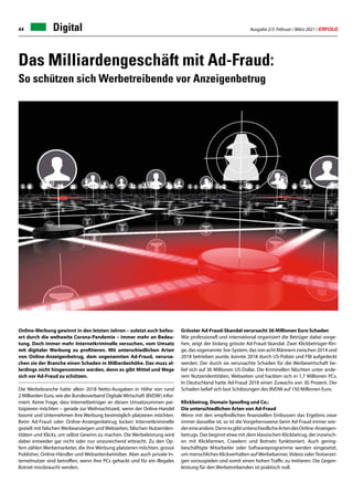 Ausgabe 2/3 Februar / März 2021 / ERFOLG
44 Digital
Online-Werbung gewinnt in den letzten Jahren – zuletzt auch befeu-
ert durch die weltweite Corona-Pandemie – immer mehr an Bedeu-
tung. Doch immer mehr Internetkriminelle versuchen, vom Umsatz
mit digitaler Werbung zu profitieren. Mit unterschiedlichen Arten
von Online-Anzeigenbetrug, dem sogenannten Ad-Fraud, verursa-
chen sie der Branche einen Schaden in Milliardenhöhe. Das muss al-
lerdings nicht hingenommen werden, denn es gibt Mittel und Wege
sich vor Ad-Fraud zu schützen.
Die Werbebranche hatte allein 2018 Netto-Ausgaben in Höhe von rund
2 Milliarden Euro, wie der Bundesverband Digitale Wirtschaft (BVDW) infor-
miert. Keine Frage, dass Internetbetrüger an diesen Umsatzsummen par-
tizipieren möchten – gerade zur Weihnachtszeit, wenn der Online-Handel
boomt und Unternehmen ihre Werbung bestmöglich platzieren möchten.
Beim Ad-Fraud oder Online-Anzeigenbetrug locken Internetkriminelle
gezielt mit falschen Werbeanzeigen und Webseiten, fälschen Nutzeriden-
titäten und Klicks, um selbst Gewinn zu machen. Die Werbeleistung wird
dabei entweder gar nicht oder nur unzureichend erbracht. Zu den Op-
fern zählen Werbemarketer, die ihre Werbung platzieren möchten, grosse
Publisher, Online-Händler und Webseitenbetreiber. Aber auch private In-
ternetnutzer sind betroffen, wenn ihre PCs gehackt und für ein illegales
Botnet missbraucht werden.
Grösster Ad-Fraud-Skandal verursacht 36 Millionen Euro Schaden
Wie professionell und international organisiert die Betrüger dabei vorge-
hen, zeigt der bislang grösste Ad-Fraud-Skandal. Zwei Klickbetrüger-Rin-
ge, das sogenannte 3ve-System, das von acht Männern zwischen 2014 und
2018 betrieben wurde, konnte 2018 durch US-Polizei und FBI aufgedeckt
werden. Der durch sie verursachte Schaden für die Werbewirtschaft be-
lief sich auf 36 Millionen US-Dollar. Die Kriminellen fälschten unter ande-
rem Nutzeridentitäten, Webseiten und hackten sich in 1,7 Millionen PCs.
In Deutschland hatte Ad-Fraud 2018 einen Zuwachs von 30 Prozent. Der
Schaden belief sich laut Schätzungen des BVDW auf 150 Millionen Euro.
Klickbetrug, Domain Spoofing und Co.:
Die unterschiedlichen Arten von Ad-Fraud
Wenn mit den empfindlichen finanziellen Einbussen das Ergebnis zwar
immer dasselbe ist, so ist die Vorgehensweise beim Ad-Fraud immer wie-
dereineandere.DennesgibtunterschiedlicheArtendesOnline-Anzeigen-
betrugs. Das beginnt etwa mit dem klassischen Klickbetrug, der inzwisch-
en mit Klickfarmen, Crawlern und Botnets funktioniert. Auch gering-
beschäftigte Mitarbeiter oder Softwareprogramme werden eingesetzt,
um menschliches Klickverhalten auf Werbebanner, Videos oderTextanzei-
gen vorzuspielen und somit einen hohen Traffic zu imitieren. Die Gegen-
leistung für den Werbetreibenden ist praktisch null.
Das Milliardengeschäft mit Ad-Fraud:
So schützen sich Werbetreibende vor Anzeigenbetrug
 