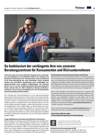 Ausgabe 2/3 Februar / März 2021 / 49
So funktioniert der verlängerte Arm von unserem
Beratungszentrum für Konsumenten und Kleinunternehmen
JedenTag suchen im Internet zahlreiche Schweizerinnen und Schwei-
zer nach qualifizierter und verlässlicher Hilfe für ihre Anliegen. Die
kostenlose Erstberatung vom Schweizerischen Konsumentenbund
ist für viele Ratsuchende die erste Anlaufstelle. Unsere Auskunft
umfasst eine persönliche Einschätzung, einen praktikablen Vor-
gehensvorschlag sowie mögliche Empfehlungen. Bei letzterem
stützen wir uns auf das Kundenversprechen-Vertrauens-Netzwerk:
Dieses umfasst mehr als 1000 verlässliche Schweizer Qualitätsun-
ternehmen, die in diversen Fachgebieten für eine Erstkonsultation
jederzeit kontaktiert werden können.
Der Schweizerische Konsumentenbund ist eine eigenverantwortliche
Konsumentenschutz-Organisation mit Sitz in Bern. Als neutrale Auskunfts-
stelle beraten wir Konsumentinnen und Konsumenten auf deren Ersuchen
in Konsum-, Rechts- und Lebensfragen. Auch Kleinunternehmen und Ge-
werbler wenden sich regelmässig an unsere Beratung. Was wir tun? Wir
nehmen Beanstandungen entgegen, erteilen Rechtsauskünfte und erlas-
sen Empfehlungen. Immer wieder fragen uns Ratsuchende nach einem
uns bekannten vertrauenswürdigen Anbieter für ein bestimmtes Anlie-
gen. In solchen Fällen wollen wir Hilfesuchende möglichst zielsicher zu
einem passenden Unternehmen zu lotsen. Seit einigen Jahren empfehlen
wir dabei ausschliesslich Unternehmen, die uns ein Kundenversprechen
gegeben haben.
Triage-Empfehlung und Anfrage-Vermittlung für Unternehmen
Oftmals erhalten wir Anfragen, die vertiefte Beratung oder spezielles Fach-
wissen benötigen. Auch solche Anfragen vermitteln wir an uns bekannte
Ansprechpartner aus der jeweiligen Region. Konsumenten und KMU, die
gute Beratung wertschätzen, treffen mit dem Kundenversprechen ganz
einfach auf seriöse Anbieter und gewissenhafte Profis aus ihrer Umge-
bung – die als verlängerter Arm unseres Beratungszentrums funktionieren
und dadurch mehr Anfragen, neue Aufträge und Kunden gewinnen!
Schweizerischer Konsumentenbund SKB
Schwarztorstrasse 56 · 3007 Bern · Telefon 031 343 10 10
info@konsumentenbund.ch · www.konsumentenbund.ch
Die Einschätzung eines Fachexperten bietet viele Vorteile
Konsumentinnen und Konsumenten können im Beratungszentrum
vom Schweizerischen Konsumentenbund praktisch zu jedem Thema
rasch und unkompliziert eine Ersteinschätzung und erste Lösungsvor-
schläge für ihr Anliegen erhalten. Ob persönliche Beratung am Telefon
oder Hilfestellung im Internet: Gemäss Statuten besteht unser Auftrag
in der Wahrung und Förderung der Interessen von Konsumentinnen
und Konsumenten durch Information, Beratung und Engagement.
Wie ist meine Situation einzuordnen? Wie könnte ich vorgehen? Wie
lange dauert das? Wie teuer ist das? Über das Kundenversprechen-Ver-
trauens-Netzwerk haben Ratsuchende auch direkten Zugang zu hilfs-
bereiten und verlässlichen Anbietern aus der Region, die für eine
Erstkonsultation kostenlos kontaktiert werden können. Wer also sein
Anliegen rasch und unkompliziert mit einem Experten besprechen
möchte, der nutzt dafür am besten www.kundenversprechen.ch.
Schnell, vertraulich, unbürokratisch.
Lernen Sie die Vertrauens-Tools von kundenversprechen.ch für Ihr
Unternehmen kennen und profitieren Sie von diversen Vorteilen.
Jetzt mehr erfahren unter
www.kundenversprechen.ch/unternehmen
Schweizerischer Konsumentenbund SKB
Fédération suisse des consommateurs FSC
Federazione svizzera dei consumatori FSC
Partner
 