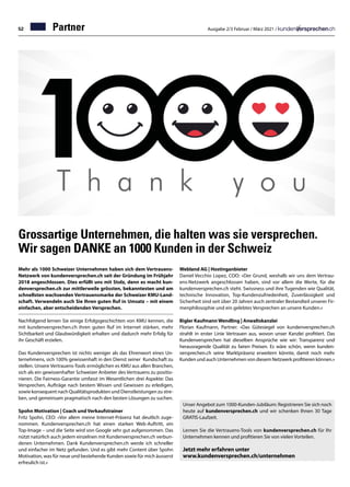 52 Ausgabe 2/3 Februar / März 2021 /
Partner
Grossartige Unternehmen, die halten was sie versprechen.
Wir sagen DANKE an 1000 Kunden in der Schweiz
Mehr als 1000 Schweizer Unternehmen haben sich dem Vertrauens-
Netzwerk von kundenversprechen.ch seit der Gründung im Frühjahr
2018 angeschlossen. Dies erfüllt uns mit Stolz, denn es macht kun-
denversprechen.ch zur mittlerweile grössten, bekanntesten und am
schnellsten wachsenden Vertrauensmarke der Schweizer KMU-Land-
schaft. Verwandeln auch Sie Ihren guten Ruf in Umsatz – mit einem
einfachen, aber entscheidenden Versprechen.
Nachfolgend lernen Sie einige Erfolgsgeschichten von KMU kennen, die
mit kundenversprechen.ch ihren guten Ruf im Internet stärken, mehr
Sichtbarkeit und Glaubwürdigkeit erhalten und dadurch mehr Erfolg für
ihr Geschäft erzielen.
Das Kundenversprechen ist nichts weniger als das Ehrenwort eines Un-
ternehmens, sich 100% gewissenhaft in den Dienst seiner Kundschaft zu
stellen. Unsere Vertrauens-Tools ermöglichen es KMU aus allen Branchen,
sich als ein gewissenhafter Schweizer Anbieter des Vertrauens zu positio-
nieren. Die Fairness-Garantie umfasst im Wesentlichen drei Aspekte: Das
Versprechen, Aufträge nach bestem Wissen und Gewissen zu erledigen,
sowie konsequent nach Qualitätsprodukten und Dienstleistungen zu stre-
ben, und gemeinsam pragmatisch nach den besten Lösungen zu suchen.
Spohn Motivation | Coach und Verkaufstrainer
Fritz Spohn, CEO: «Vor allem meine Internet-Präsenz hat deutlich zuge-
nommen. Kundenversprechen.ch hat einen starken Web-Auftritt, ein
Top-Image – und die Seite wird von Google sehr gut aufgenommen. Das
nützt natürlich auch jedem einzelnen mit Kundenversprechen.ch verbun-
denen Unternehmen. Dank Kundenversprechen.ch werde ich schneller
und einfacher im Netz gefunden. Und es gibt mehr Content über Spohn
Motivation, was für neue und bestehende Kunden sowie für mich äusserst
erfreulich ist.»
Unser Angebot zum 1000-Kunden-Jubiläum: Registrieren Sie sich noch
heute auf kundenversprechen.ch und wir schenken Ihnen 30 Tage
GRATIS-Laufzeit.
Lernen Sie die Vertrauens-Tools von kundenversprechen.ch für Ihr
Unternehmen kennen und profitieren Sie von vielen Vorteilen.
Jetzt mehr erfahren unter
www.kundenversprechen.ch/unternehmen
Webland AG | Hostinganbieter
Daniel Vecchio Lopez, COO: «Der Grund, weshalb wir uns dem Vertrau-
ens-Netzwerk angeschlossen haben, sind vor allem die Werte, für die
kundenversprechen.ch steht. Swissness und ihre Tugenden wie Qualität,
technische Innovation, Top-Kundenzufriedenheit, Zuverlässigkeit und
Sicherheit sind seit über 20 Jahren auch zentraler Bestandteil unserer Fir-
menphilosophie und ein gelebtes Versprechen an unsere Kunden.»
Bigler Kaufmann Wendling | Anwaltskanzlei
Florian Kaufmann, Partner: «Das Gütesiegel von kundenversprechen.ch
strahlt in erster Linie Vertrauen aus, wovon unser Kanzlei profitiert. Das
Kundenversprechen hat dieselben Ansprüche wie wir: Transparenz und
herausragende Qualität zu fairen Preisen. Es wäre schön, wenn kunden-
versprechen.ch seine Marktpräsenz erweitern könnte, damit noch mehr
Kunden und auch Unternehmen von diesem Netzwerk profitieren können.»
 